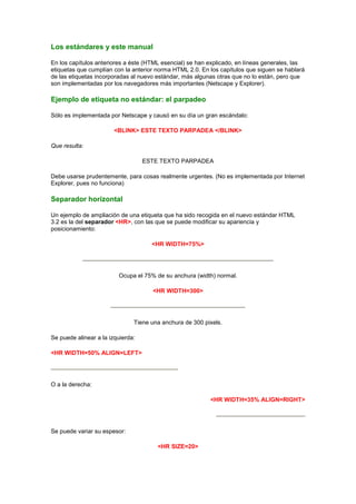 Los estándares y este manual

En los capítulos anteriores a éste (HTML esencial) se han explicado, en líneas generales, las
etiquetas que cumplían con la anterior norma HTML 2.0. En los capítulos que siguen se hablará
de las etiquetas incorporadas al nuevo estándar, más algunas otras que no lo están, pero que
son implementadas por los navegadores más importantes (Netscape y Explorer).

Ejemplo de etiqueta no estándar: el parpadeo

Sólo es implementada por Netscape y causó en su día un gran escándalo:

                        <BLINK> ESTE TEXTO PARPADEA </BLINK>

Que resulta:

                                   ESTE TEXTO PARPADEA

Debe usarse prudentemente, para cosas realmente urgentes. (No es implementada por Internet
Explorer, pues no funciona)

Separador horizontal

Un ejemplo de ampliación de una etiqueta que ha sido recogida en el nuevo estándar HTML
3.2 es la del separador <HR>, con las que se puede modificar su apariencia y
posicionamiento:

                                     <HR WIDTH=75%>




                         Ocupa el 75% de su anchura (width) normal.

                                     <HR WIDTH=300>




                               Tiene una anchura de 300 pixels.

Se puede alinear a la izquierda:

<HR WIDTH=50% ALIGN=LEFT>




O a la derecha:

                                                          <HR WIDTH=35% ALIGN=RIGHT>




Se puede variar su espesor:

                                       <HR SIZE=20>
 