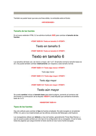 También se puede hacer que sea una línea sólida, no embutida sobre el fondo:

                                       <HR NOSHADE>




Tamaño de las fuentes

En el nuevo estándar HTML 3.2 se admite el atributo SIZE para cambiar el tamaño de las
fuentes:

                        <FONT SIZE=5> Texto en tamaño 5 </FONT>


                               Texto en tamaño 5
                        <FONT SIZE=6> Texto en tamaño 6 </FONT>


                         Texto en tamaño 6
Los tamaños del texto van, de menor a mayor, del 1 al 7. El tamaño normal (o tamaño base) es
el 3. Se puede también cambiar relativamente con respecto a este tamaño normal.

                        <FONT SIZE=-1> Texto algo menor </FONT>

                                       Texto algo menor

                        <FONT SIZE=+1> Texto algo mayor </FONT>

                                    Texto algo mayor
                        <FONT SIZE=+2> Texto aún mayor </FONT>


                                Texto aún mayor
Se puede cambiar incluso el tamaño base para toda la página, poniendo al comienzo del
documento (a continuación de la etiqueta <BODY>) esta etiqueta que cambiaría el tamaño
base de 3 a 5:

                                    <BASEFONT SIZE=5>

Tipos de las fuentes

Hay otro atributo para cambiar el tipo de fuentes empleada. No está recogido en el estándar
HTML 3.2, pero sí es implementado por las últimas versiones del Netscape y del Explorer.

Los navegadores utilizan por defecto un tipo de fuentes, generalmente Times New Roman, y
que el usuario puede cambiar por otro tipo en la configuración de su navegador. Si así lo hace,
todas las páginas que cargue tendrán el texto escrito en esa nueva fuente escogida.
 
