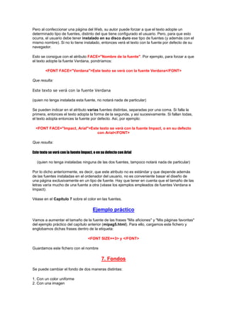 Pero al confeccionar una página del Web, su autor puede forzar a que el texto adopte un
determinado tipo de fuentes, distinto del que tiene configurado el usuario. Pero, para que esto
ocurra, el usuario debe tener instalado en su disco duro ese tipo de fuentes (y además con el
mismo nombre). Si no lo tiene instalado, entonces verá el texto con la fuente por defecto de su
navegador.

Esto se consigue con el atributo FACE="Nombre de la fuente". Por ejemplo, para forzar a que
el texto adopte la fuente Verdana, pondríamos:

        <FONT FACE="Verdana">Este texto se verá con la fuente Verdana</FONT>

Que resulta:

Este texto se verá con la fuente Verdana

(quien no tenga instalada esta fuente, no notará nada de particular)

Se pueden indicar en el atributo varias fuentes distintas, separadas por una coma. Si falla la
primera, entonces el texto adopta la forma de la segunda, y así sucesivamente. Si fallan todas,
el texto adopta entonces la fuente por defecto. Así, por ejemplo:

  <FONT FACE="Impact, Arial">Este texto se verá con la fuente Impact, o en su defecto
                                con Arial</FONT>

Que resulta:

Este texto se verá con la fuente Impact, o en su defecto con Arial

   (quien no tenga instaladas ninguna de las dos fuentes, tampoco notará nada de particular)

Por lo dicho anteriormente, es decir, que este atributo no es estándar y que depende además
de las fuentes instaladas en el ordenador del usuario, no es conveniente basar el diseño de
una página exclusivamente en un tipo de fuente. Hay que tener en cuenta que el tamaño de las
letras varía mucho de una fuente a otra (véase los ejemplos empleados de fuentes Verdana e
Impact).

Véase en el Capítulo 7 sobre el color en las fuentes.

                                        Ejemplo práctico
Vamos a aumentar el tamaño de la fuente de las frases "Mis aficiones" y "Mis páginas favoritas"
del ejemplo práctico del capítulo anterior (mipag5.html). Para ello, cargamos este fichero y
englobamos dichas frases dentro de la etiqueta:

                                     <FONT SIZE=+3> y </FONT>

Guardamos este fichero con el nombre

                                             7. Fondos
Se puede cambiar el fondo de dos maneras distintas:

1. Con un color uniforme
2. Con una imagen
 