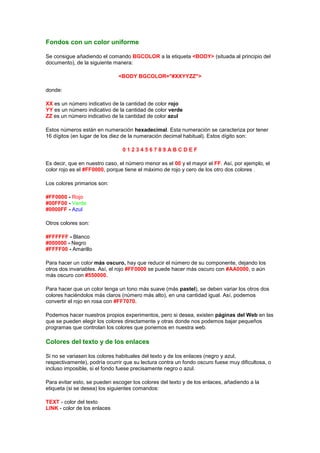 Fondos con un color uniforme

Se consigue añadiendo el comando BGCOLOR a la etiqueta <BODY> (situada al principio del
documento), de la siguiente manera:

                              <BODY BGCOLOR="#XXYYZZ">

donde:

XX es un número indicativo de la cantidad de color rojo
YY es un número indicativo de la cantidad de color verde
ZZ es un número indicativo de la cantidad de color azul

Estos números están en numeración hexadecimal. Esta numeración se caracteriza por tener
16 dígitos (en lugar de los diez de la numeración decimal habitual). Estos dígito son:

                                0123456789ABCDEF

Es decir, que en nuestro caso, el número menor es el 00 y el mayor el FF. Así, por ejemplo, el
color rojo es el #FF0000, porque tiene el máximo de rojo y cero de los otro dos colores .

Los colores primarios son:

#FF0000 - Rojo
#00FF00 - Verde
#0000FF - Azul

Otros colores son:

#FFFFFF - Blanco
#000000 - Negro
#FFFF00 - Amarillo

Para hacer un color más oscuro, hay que reducir el número de su componente, dejando los
otros dos invariables. Así, el rojo #FF0000 se puede hacer más oscuro con #AA0000, o aún
más oscuro con #550000.

Para hacer que un color tenga un tono más suave (más pastel), se deben variar los otros dos
colores haciéndolos más claros (número más alto), en una cantidad igual. Así, podemos
convertir el rojo en rosa con #FF7070.

Podemos hacer nuestros propios experimentos, pero si desea, existen páginas del Web en las
que se pueden elegir los colores directamente y otras donde nos podemos bajar pequeños
programas que controlan los colores que ponemos en nuestra web.

Colores del texto y de los enlaces

Si no se variasen los colores habituales del texto y de los enlaces (negro y azul,
respectivamente), podría ocurrir que su lectura contra un fondo oscuro fuese muy dificultosa, o
incluso imposible, si el fondo fuese precisamente negro o azul.

Para evitar esto, se pueden escoger los colores del texto y de los enlaces, añadiendo a la
etiqueta (si se desea) los siguientes comandos:

TEXT - color del texto
LINK - color de los enlaces
 