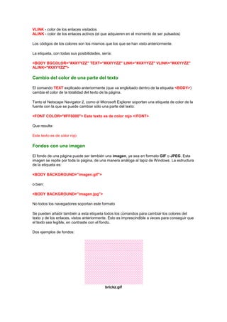 VLINK - color de los enlaces visitados
ALINK - color de los enlaces activos (el que adquieren en el momento de ser pulsados)

Los códigos de los colores son los mismos que los que se han visto anteriormente.

La etiqueta, con todas sus posibilidades, sería:

<BODY BGCOLOR="#XXYYZZ" TEXT="#XXYYZZ" LINK="#XXYYZZ" VLINK="#XXYYZZ"
ALINK="#XXYYZZ">

Cambio del color de una parte del texto

El comando TEXT explicado anteriormente (que va englobado dentro de la etiqueta <BODY>)
cambia el color de la totalidad del texto de la página.

Tanto el Netscape Navigator 2, como el Microsoft Explorer soportan una etiqueta de color de la
fuente con la que se puede cambiar sólo una parte del texto:

<FONT COLOR="#FF0000"> Este texto es de color rojo </FONT>

Que resulta:

Este texto es de color rojo

Fondos con una imagen

El fondo de una página puede ser también una imagen, ya sea en formato GIF o JPEG. Esta
imagen se repite por toda la página, de una manera análoga al tapiz de Windows. La estructura
de la etiqueta es:

<BODY BACKGROUND="imagen.gif">

o bien:

<BODY BACKGROUND="imagen.jpg">

No todos los navegadores soportan este formato

Se pueden añadir también a esta etiqueta todos los comandos para cambiar los colores del
texto y de los enlaces, vistos anteriormente. Esto es imprescindible a veces para conseguir que
el texto sea legible, en contraste con el fondo.

Dos ejemplos de fondos:




                                            brickz.gif
 