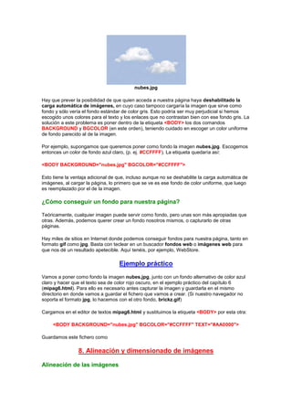 nubes.jpg

Hay que prever la posibilidad de que quien acceda a nuestra página haya deshabilitado la
carga automática de imágenes, en cuyo caso tampoco cargaría la imagen que sirve como
fondo y sólo vería el fondo estándar de color gris. Esto podría ser muy perjudicial si hemos
escogido unos colores para el texto y los enlaces que no contrastan bien con ese fondo gris. La
solución a este problema es poner dentro de la etiqueta <BODY> los dos comandos
BACKGROUND y BGCOLOR (en este orden), teniendo cuidado en escoger un color uniforme
de fondo parecido al de la imagen.

Por ejemplo, supongamos que queremos poner como fondo la imagen nubes.jpg. Escogemos
entonces un color de fondo azul claro, (p. ej. #CCFFFF). La etiqueta quedaría así:

<BODY BACKGROUND="nubes.jpg" BGCOLOR="#CCFFFF">

Esto tiene la ventaja adicional de que, incluso aunque no se deshabilite la carga automática de
imágenes, al cargar la página, lo primero que se ve es ese fondo de color uniforme, que luego
es reemplazado por el de la imagen.

¿Cómo conseguir un fondo para nuestra página?

Teóricamente, cualquier imagen puede servir como fondo, pero unas son más apropiadas que
otras. Además, podemos querer crear un fondo nosotros mismos, o capturarlo de otras
páginas.

Hay miles de sitios en Internet donde podemos conseguir fondos para nuestra página, tanto en
formato gif como jpg. Basta con teclear en un buscador fondos web o imágenes web para
que nos dé un resultado apetecible. Aquí tenéis, por ejemplo, WebStore.

                                   Ejemplo práctico
Vamos a poner como fondo la imagen nubes.jpg, junto con un fondo alternativo de color azul
claro y hacer que el texto sea de color rojo oscuro, en el ejemplo práctico del capítulo 6
(mipag6.html). Para ello es necesario antes capturar la imagen y guardarla en el mismo
directorio en donde vamos a guardar el fichero que vamos a crear. (Si nuestro navegador no
soporta el formato jpg, lo hacemos con el otro fondo, brickz.gif)

Cargamos en el editor de textos mipag6.html y sustituimos la etiqueta <BODY> por esta otra:

     <BODY BACKGROUND="nubes.jpg" BGCOLOR="#CCFFFF" TEXT="#AA0000">

Guardamos este fichero como

                8. Alineación y dimensionado de imágenes

Alineación de las imágenes
 