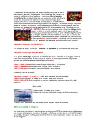 La alineación de las imágenes fue, en su día, el primer golpe de efecto
del programa Navigator de Netscape. Permitió alinear una imagen a la
izquierda o a la derecha de la página y hacer que el texto la rodee
completamente, consiguiéndose así una apariencia similar a la de una
revista. Es el caso de este párrafo con respecto a la imagen de la
derecha. Obsérvese cómo las líneas, cuando rebasan su parte inferior,
continúan normalmente hasta el margen derecho de la página. De manera análoga, se puede
alinear la imagen a la izquierda, comportándose el texto de una forma equivalente. Esto se
consigue con las extensiones de la etiqueta ALIGN, (que ya se vio en el Capítulo 4 con los
comandos TOP, MIDDLE y BOTTOM). Pero entonces sólo se hacía referencia al titular de la
                         imagen, es decir, a un texto explicativo, pero menor que una línea
                         completa, pues en caso de rebasarla, el texto saltaba a la parte inferior
                         de la imagen, dejando un hueco en blanco, con lo que su utilidad era
                         muy limitada. Este inconveniente queda solventado con los comandos
                         de Netscape RIGHT (derecha) y LEFT (izquierda). La imagen de arriba,
                         "doom.gif", alineada a la derecha, se ha obtenido con la etiqueta:

<IMG SRC="doom.gif" ALIGN=RIGHT>

y la imagen de abajo, "doom2.gif", alineada a la izquierda, se ha obtenido con la etiqueta:

<IMG SRC="doom2.gif" ALIGN=LEFT>

Si se quiere interrumpir el proceso de rellenado del texto a los lados de la imagen, para que
salte hasta debajo de ella, es decir, dejar un espacio en blanco parcialmente, se pueden
emplear las siguientes extensiones de la etiqueta <BR>:

<BR CLEAR=LEFT> Busca el primer margen libre (clear) a la izquierda.
<BR CLEAR=RIGHT> Busca el primer margen libre a la derecha.
<BR CLEAR=ALL> Busca el primer margen libre a ambos lados.

Un ejemplo para aclarar esto:

<IMG SRC="isla.gif" ALIGN=LEFT> Este texto esta a un lado de la imagen.
<BR> Este también esta a un lado de la imagen, en la línea siguiente.
<BR CLEAR=LEFT> Este otro texto, en cambio, ha buscado el primer margen libre a la
izquierda.

                           Que resulta:

                           Este texto esta a un lado de la imagen.
                           Este también esta a un lado de la imagen, en la línea siguiente.




Este otro texto, en cambio, ha buscado el primer margen libre a la izquierda.

Dimensionando la imagen

Los programas navegadores cuando cargan un documento HTML y encuentran una etiqueta de
una imagen, interrumpen el proceso de carga y solicitan al servidor que le envíe dicha imagen,
quedando a la espera hasta que se complete el envío, repitiéndose este proceso con cada una
de las imágenes.
 