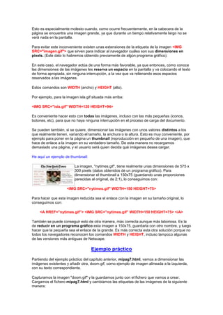 Esto es especialmente molesto cuando, como ocurre frecuentemente, en la cabecera de la
página se encuentra una imagen grande, ya que durante un tiempo relativamente largo no se
verá nada en la pantalla.

Para evitar este inconveniente existen unas extensiones de la etiqueta de la imagen <IMG
SRC="imagen.gif"> que sirven para indicar al navegador cuáles son sus dimensiones en
pixels. (Este dato lo habremos obtenido previamente de algún programa gráfico).

En este caso, el navegador actúa de una forma más favorable, ya que entonces, como conoce
las dimensiones de las imágenes les reserva un espacio en la pantalla y va colocando el texto
de forma apropiada, sin ninguna interrupción, a la vez que va rellenando esos espacios
reservados a las imágenes.

Estos comandos son WIDTH (ancho) y HEIGHT (alto).

Por ejemplo, para la imagen isla.gif situada más arriba:

<IMG SRC="isla.gif" WIDTH=120 HEIGHT=94>

Es conveniente hacer esto con todas las imágenes, incluso con las más pequeñas (iconos,
botones, etc), para que no haya ninguna interrupción en el proceso de carga del documento.

Se pueden también, si se quiere, dimensionar las imágenes con unos valores distintos a los
que realmente tienen, variando el tamaño, la anchura o la altura. Esto es muy conveniente, por
ejemplo para poner en la página un thumbnail (reproducción en pequeño de una imagen), que
hace de enlace a la imagen en su verdadero tamaño. De esta manera no recargamos
demasiado una página, y el usuario será quien decida qué imágenes desea cargar.

He aquí un ejemplo de thumbnail:

                          La imagen, "nytimes.gif", tiene realmente unas dimensiones de 575 x
                          300 pixels (datos obtenidos de un programa gráfico). Para
                          dimensionar el thumbnail a 150x75 (guardando unas proporciones
                          parecidas al original, de 2:1), lo conseguimos con:

                     <IMG SRC="nytimes.gif" WIDTH=150 HEIGHT=75>

Para hacer que esta imagen reducida sea el enlace con la imagen en su tamaño original, lo
conseguimos con:

    <A HREF="nytimes.gif"> <IMG SRC="nytimes.gif" WIDTH=150 HEIGHT=75> </A>

También se puede conseguir esto de otra manera, más correcta aunque más laboriosa. Es la
de reducir en un programa gráfico esta imagen a 150x75, guardarla con otro nombre, y luego
hacer que la pequeña sea el enlace de la grande. Es más correcta esta otra solución porque no
todos los navegadores reconocen los comandos WIDTH y HEIGHT, incluso tampoco algunas
de las versiones más antiguas de Netscape.

                                    Ejemplo práctico
Partiendo del ejemplo práctico del capítulo anterior, mipag7.html, vamos a dimensionar las
imágenes existentes y añadir otra, doom.gif, como ejemplo de imagen alineada a la izquierda,
con su texto correspondiente.

Capturamos la imagen "doom.gif" y la guardamos junto con el fichero que vamos a crear.
Cargamos el fichero mipag7.html y cambiamos las etiquetas de las imágenes de la siguiente
manera:
 
