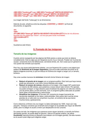 <IMG SRC="hombre.gif"> por <IMG SRC="hombre.gif" WIDTH=29 HEIGHT=27>
<IMG SRC="casa.gif"> por <IMG SRC="casa.gif" WIDTH= 30 HEIGHT=29>
<IMG SRC="isla.gif"> por <IMG SRC="isla.gif" WIDTH= 120 HEIGHT=94>

(La imagen del fondo "nubes.jpg" no se dimensiona).

Además de esto, añadimos entre las etiquetas </CENTER> y </BODY> (al final del
documento), lo siguiente:

<P>
<HR>
<P><IMG SRC="doom.gif" WIDTH=160 HEIGHT=100 ALIGN=LEFT>Una de mis aficiones
favoritas son los juegos tipo "Doom", con los que paso horas incontables.
<BR CLEAR=LEFT>
<P>
<HR>

Guardamos este fichero

                           9. Formato de las imágenes

Tamaño de las imágenes

Cuando vamos navegando por las páginas del Web parece a veces que todo se detiene
completamente. Esto es algo que por desgracia ocurre muy a menudo. Pueden ser muchas las
causas: conexiones de la red defectuosas, servidores lentos, etc. Son cosas que en general no
nos queda más remedio que soportar.

Pero hay una causa particularmente irritante, y es que hayamos ido a parar a una página que
padece del Síndrome de la Imagen Gigantesca, que es la mala costumbre de poner en la
página imágenes enormes, lo que se traduce en ficheros de imagen a cargar con un tamaño
excesivo.

Hay unas cuantas maneras de minimizar el tamaño de los ficheros de imagen:

       Reducir el tamaño de la imagen con un programa gráfico. Esto hará que haya menos
       pixels que almacenar, y por tanto menos kilobytes que cargar.
       Reducir el número de colores utilizados en la imagen. Una imagen GIF puede tener
       un máximo de 256 colores, pero podemos a veces reducir este número. Por ejemplo,
       se puede conseguir un logo atractivo para encabezar las páginas con sólo dos colores,
       uno de primer plano y el otro de fondo. Con un programa gráfico adecuado se pueden
       hacer estas comprobaciones y reducciones.
       Simplificar las imágenes. El formato GIF comprime la imagen buscando las
       secuencias repetidas en los datos y abreviándolas. Esto quiere decir que las zonas
       grandes de un sólo color se comprimen muy bien, al contrario de las que tienen
       muchos tonos y graduaciones.

Como referencia, el fichero de una imagen no debe sobrepasar los 100K, mejor aún más
pequeño. Tampoco conviene que el tamaño de la imagen en la pantalla sea mayor de 500x400
pixels, para no obligar al usuario a tener que desplazarla con los cursores.

Si a pesar de todo, las imágenes que queremos poner siguen teniendo un tamaño de fichero
demasiado grande, se puede elegir la solución, vista en el capítulo anterior, de utilizar
thumbnails (reproducciones en pequeño que enlazan con la imagen grande). De esta manera
es el usuario quien elige qué imágenes cargar.
 