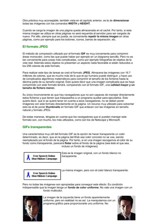 Otra práctica muy aconsejable, también vista en el capítulo anterior, es la de dimensionar
todas las imágenes con los comandos WIDTH y HEIGHT.

Cuando se carga la imagen de una página queda almacenada en el caché. Por tanto, si esta
misma imagen se utiliza en otras páginas no será requerida al servidor para ser cargada de
nuevo. Por ello, siempre que se pueda, es conveniente repetir la misma imagen en otras
páginas, como por ejemplo para los botones, iconos, barras de separación, etc.

El formato JPEG

El método de compresión utilizado por el formato GIF es muy conveniente para comprimir
áreas monocolor, como las que puede haber por ejemplo en un diagrama sencillo. Pero no es
tan conveniente para cosas más complicadas, como por ejemplo fotografías de objetos de la
vida real. Además estos objetos no presentan un aspecto nada favorable si están reducidos a
los 256 colores de este formato.

Para realizar este tipo de tareas se creó el formato JPEG. Almacena las imágenes con 16.7
millones de colores, que es mucho más de lo que el ojo humano puede distinguir, y hace uso
de complicados algoritmos matemáticos para comprimir el tamaño de los ficheros hasta la
décima parte de su tamaño original. Esto quiere decir que una imagen complicada que se haya
comprimido con este formato tendrá, comparando con el formato GIF, una calidad mayor y un
tamaño de fichero menor.

Su único inconveniente es que hay navegadores que no son capaces de manejar directamente
estos ficheros y que tienen que traspasarlos a un programa auxiliar para ejecutarlos. Esto
quiere decir, que si se quiere tener en cuenta a esos navegadores, no se deben poner
imágenes con este formato directamente en la página. Un recurso muy utilizado para solventar
esto es el de poner thumbnails en formato GIF que enlacen con las imágenes en tamaño
natural y formato JPEG.

De todas maneras, téngase en cuenta que los navegadores que sí pueden manejar este
formato son, con mucho, los más utilizados, como son los de Netscape y Microsoft.

GIFs transparentes

Una característica muy útil del formato GIF es la opción de hacer transparente un color
determinado, es decir, que en la página del Web ese color concreto no se vea, siendo
reemplazado por el fondo de la página. Por tanto, si en una imagen escogemos el color de su
fondo como transparente, parecerá flotar sobre el fondo de la página (sea éste el que sea,
                                   incluso un fondo de imágenes)

                                Esta es la imagen original, con un fondo blanco no
                                transparente.




                                La misma imagen, pero con el color blanco transparente.




Pero no todas las imágenes son apropiadas para conseguir este efecto. Es condición
indispensable que la imagen tenga un fondo de color uniforme. No vale una imagen con un
                 fondo multicolor.

                 La imagen de la izquierda tiene un fondo aparentemente
                 uniforme, pero en realidad no es así. La manipulamos con un
                 programa gráfico para proporcionarle uno uniforme. No
 