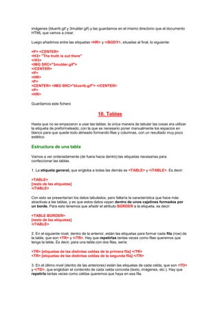 imágenes (bluerib.gif y 3mulder.gif) y las guardamos en el mismo directorio que el documento
HTML que vamos a crear.

Luego añadimos entre las etiquetas <HR> y </BODY>, situadas al final, lo siguiente:

<P> <CENTER>
<H3> "The truth is out there"
</H3>
<IMG SRC="3mulder.gif">
</CENTER>
<P>
<HR>
<P>
<CENTER> <IMG SRC="bluerib.gif"> </CENTER>
<P>
<HR>

Guardamos este fichero

                                          10. Tablas
Hasta que no se empezaron a usar las tablas, la única manera de tabular las cosas era utilizar
la etiqueta de preformateado, con la que es necesario poner manualmente los espacios en
blanco para que quede todo alineado formando filas y columnas, con un resultado muy poco
estético.

Estructura de una tabla

Vamos a ver ordenadamente (de fuera hacia dentro) las etiquetas necesarias para
confeccionar las tablas.

1. La etiqueta general, que engloba a todas las demás es <TABLE> y </TABLE>. Es decir:

<TABLE>
[resto de las etiquetas]
</TABLE>

Con esto se presentarían los datos tabulados, pero faltaría la característica que hace más
atractivas a las tablas, y es que estos datos vayan dentro de unos cajetines formados por
un borde. Para esto tenemos que añadir el atributo BORDER a la etiqueta, es decir:

<TABLE BORDER>
[resto de las etiquetas]
</TABLE>

2. En el siguiente nivel, dentro de la anterior, están las etiquetas para formar cada fila (row) de
la tabla, que son <TR> y </TR>. Hay que repetirlas tantas veces como filas queremos que
tenga la tabla. Es decir, para una tabla con dos filas, sería:

<TR> [etiquetas de las distintas celdas de la primera fila] </TR>
<TR> [etiquetas de las distintas celdas de la segunda fila] </TR>

3. En el último nivel (dentro de las anteriores) están las etiquetas de cada celda, que son <TD>
y </TD>, que engloban el contenido de cada celda concreta (texto, imágenes, etc.). Hay que
repetirla tantas veces como celdas queremos que haya en esa fila.
 