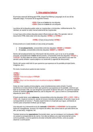 1. Una página básica
El principio esencial del lenguaje HTML (HyperText Markup Language) es el uso de las
etiquetas (tags). Funcionan de la siguiente manera:

                          <XXX> Este es el inicio de una etiqueta.
                          </XXX> Este es el cierre de una etiqueta.

Las letras de la etiqueta pueden estar en mayúsculas o minúsculas, indiferentemente. Por
claridad, se usarán en este manual solamente las mayúsculas

Lo que haya entre ambas etiquetas estará influenciada por ellas. Por ejemplo, todo el
documento HTML debe estar entre las etiquetas <HTML> y </HTML>:

                           <HTML> [Todo el documento] </HTML>

El documento en sí está dividido en dos zonas principales:

        El encabezamiento, comprendido entre las etiquetas <HEAD> y </HEAD>
        El cuerpo, comprendido entre las etiquetas <BODY> y </BODY>

Dentro del encabezamiento hay información del documento, que no se ve en la pantalla
principal, principalmente el título del documento, comprendido entre las etiquetas <TITLE> y
</TITLE>. El título debe ser breve y descriptivo de su contenido, pues será lo que vean los
demás cuando añadan nuestra página a su bookmark (o agenda de direcciones).

Dentro del cuerpo está todo lo que queremos que aparezca en la pantalla principal (texto,
imágenes, etc.)

Por tanto, la estructura queda de esta manera:

<HTML>
<HEAD>
<TITLE> Título de la página </TITLE>
</HEAD>
<BODY> [Aquí van las etiquetas que visualizan la página] </BODY>
</HTML>

Antes de crear nuestra primera página, unas consideraciones sobre el texto: Cuando
escribimos en el documento el texto que queremos que aparezca en la pantalla, veremos que
éste se acomoda a ella, sin que tengamos que pulsar el retorno del carro. Si queremos separar
el texto en distintos párrafos debemos usar la etiqueta <P>, (que no tiene su correspondiente
etiqueta de cierre </P>)

El texto puede tener unas cabeceras, comprendidas entre las etiquetas <H1> y </H1>, <H2> y
</H2>, etc. (hasta el número 6), siendo el número indicativo del tamaño. El tamaño mayor es el
correspondiente al número 1. Puedes experimentar en el ejemplo que sigue, cambiando el
número para comprobar el efecto que se logra.

Una etiqueta muy interesante es la de centrado <CENTER> y </CENTER> (no la soportan
todos los navegadores, aunque sí la mayoría de ellos). Nos centra todo lo que esté dentro de
ella, ya sea texto, imágenes, etc.

También tenemos los separadores (horizontal rules), que se consiguen con la etiqueta <HR>
(no existe la correspondiente de cierre). Con ella se obtiene una raya horizontal tan ancha
como la pantalla, y con la apariencia de estar embutida sobre el fondo, como se puede
observar a continuación:
 