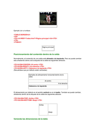 Ejemplo con un enlace:

<TABLE BORDER=2>
<TR>
<TD><A HREF="index.html">Página principal </A></TD>
</TR>
</TABLE>


                                      Página principal



Posicionamiento del contenido dentro de la celda

Normalmente, el contenido de una celda está alineado a la izquierda. Pero se puede cambiar
esto añadiendo dentro de la etiqueta de la celda los siguientes atributos:

<TD ALIGN=CENTER> Al centro </TD>
<TD ALIGN=RIGHT> A la derecha </TD>
<TH ALIGN=LEFT> Cabecera a la izquierda </TH>
(Recuérdese que por defecto están centradas)

                    Ejemplos de alineamiento horizontal dentro de la
                    celda

                                           Al centro
                                                            A la derecha
                    Cabecera a la izquierda


El alineamiento por defecto en el sentido vertical es en el medio. También se puede cambiar,
añadiendo dentro de la etiqueta de la celda los siguientes atibutos:

<TD VALIGN=TOP> Arriba </TD>
<TD VALIGN=BOTTOM> Abajo </TD>

                                  Arriba



                                               Abajo



Variando las dimensiones de la tabla
 
