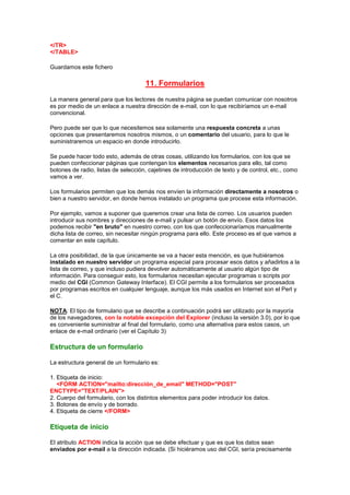 </TR>
</TABLE>

Guardamos este fichero

                                     11. Formularios
La manera general para que los lectores de nuestra página se puedan comunicar con nosotros
es por medio de un enlace a nuestra dirección de e-mail, con lo que recibiríamos un e-mail
convencional.

Pero puede ser que lo que necesitemos sea solamente una respuesta concreta a unas
opciones que presentaremos nosotros mismos, o un comentario del usuario, para lo que le
suministraremos un espacio en donde introducirlo.

Se puede hacer todo esto, además de otras cosas, utilizando los formularios, con los que se
pueden confeccionar páginas que contengan los elementos necesarios para ello, tal como
botones de radio, listas de selección, cajetines de introducción de texto y de control, etc., como
vamos a ver.

Los formularios permiten que los demás nos envíen la información directamente a nosotros o
bien a nuestro servidor, en donde hemos instalado un programa que procese esta información.

Por ejemplo, vamos a suponer que queremos crear una lista de correo. Los usuarios pueden
introducir sus nombres y direcciones de e-mail y pulsar un botón de envío. Esos datos los
podemos recibir "en bruto" en nuestro correo, con los que confeccionaríamos manualmente
dicha lista de correo, sin necesitar ningún programa para ello. Este proceso es el que vamos a
comentar en este capítulo.

La otra posibilidad, de la que únicamente se va a hacer esta mención, es que hubiéramos
instalado en nuestro servidor un programa especial para procesar esos datos y añadirlos a la
lista de correo, y que incluso pudiera devolver automáticamente al usuario algún tipo de
información. Para conseguir esto, los formularios necesitan ejecutar programas o scripts por
medio del CGI (Common Gateway Interface). El CGI permite a los formularios ser procesados
por programas escritos en cualquier lenguaje, aunque los más usados en Internet son el Perl y
el C.

NOTA: El tipo de formulario que se describe a continuación podrá ser utilizado por la mayoría
de los navegadores, con la notable excepción del Explorer (incluso la versión 3.0), por lo que
es conveniente suministrar al final del formulario, como una alternativa para estos casos, un
enlace de e-mail ordinario (ver el Capítulo 3)

Estructura de un formulario

La estructura general de un formulario es:

1. Etiqueta de inicio:
   <FORM ACTION="mailto:dirección_de_email" METHOD="POST"
ENCTYPE="TEXT/PLAIN">
2. Cuerpo del formulario, con los distintos elementos para poder introducir los datos.
3. Botones de envío y de borrado.
4. Etiqueta de cierre </FORM>

Etiqueta de inicio

El atributo ACTION indica la acción que se debe efectuar y que es que los datos sean
enviados por e-mail a la dirección indicada. (Si hiciéramos uso del CGI, sería precisamente
 