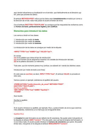 aquí donde indicaríamos su localización en el servidor, que habitualmente es el directorio cgi-
bin, para que procese los datos).

El atributo METHOD=POST indica que los datos sean inmediatamente enviados por correo a
la dirección de e-mail, nada más pulsar el usuario el botón de envío.

Con el atributo ENCTYPE="TEXT/PLAIN" se consigue que las respuestas las recibamos como
un fichero de texto, perfectamente legible y sin codificar.

Elementos para introducir los datos

Los vamos a dividir en tres clases:

1. Introducción por medio de texto
2. Introducción por medio de menús
3. Introducción por medio de botones

La introducción de los datos se consigue por medio de la etiqueta:

<INPUT TYPE="xxx" NAME="yyy" VALUE="zzz">

En donde:
xxx es la palabra que indica el tipo de introducción.
yyy es el nombre que le asignamos nosotros a la variable de introducción del dato.
zzz es la palabra asociada a un elemento.

Todo esto, que de momento parece muy confuso, se aclarará al ir viendo los distintos casos.

Introducción por medio de texto (una línea)

En este caso es xxx=text, es decir, INPUT TYPE="text". El atributo VALUE no procede en
este caso.

Vamos a poner un ejemplo: solicitamos el apellido del usuario.

<FORM ACTION="mailto:dirección_de_email" METHOD="POST"
ENCTYPE="TEXT/PLAIN">
Escribe tu apellido:
<BR><INPUT TYPE="text" NAME="Apellido">
</FORM>

Que resulta:

Escribe tu apellido:



Si el usuario introduce su apellido, por ejemplo, Ruiz, y pulsa el botón de envío (que veremos
más adelante), recibiremos un e-mail suyo con el siguiente texto:

Apellido=Ruiz

La longitud de este formulario es por defecto de 20 caracteres. Se puede variar incluyendo en
la etiqueta el atributo SIZE="número". Por otra parte, sea cual sea la longitud del formulario, si
no se indica nada, el usuario puede introducir el número de caracteres que quiera. Se puede
limitar esto, incluyendo en la etiqueta el atributo MAXLENGTH="número".
 
