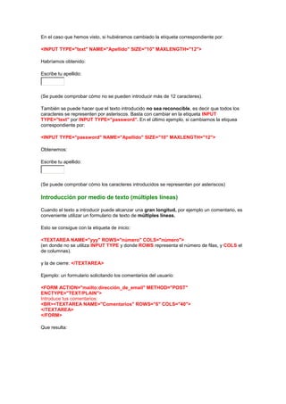 En el caso que hemos visto, si hubiéramos cambiado la etiqueta correspondiente por:

<INPUT TYPE="text" NAME="Apellido" SIZE="10" MAXLENGTH="12">

Habríamos obtenido:

Escribe tu apellido:



(Se puede comprobar cómo no se pueden introducir más de 12 caracteres).

También se puede hacer que el texto introducido no sea reconocible, es decir que todos los
caracteres se representen por asteriscos. Basta con cambiar en la etiqueta INPUT
TYPE="text" por INPUT TYPE="password". En el último ejemplo, si cambiamos la etiquea
correspondiente por:

<INPUT TYPE="password" NAME="Apellido" SIZE="10" MAXLENGTH="12">

Obtenemos:

Escribe tu apellido:



(Se puede comprobar cómo los caracteres introducidos se representan por asteriscos)

Introducción por medio de texto (múltiples líneas)

Cuando el texto a introducir puede alcanzar una gran longitud, por ejemplo un comentario, es
conveniente utilizar un formulario de texto de múltiples líneas.

Esto se consigue con la etiqueta de inicio:

<TEXTAREA NAME="yyy" ROWS="número" COLS="número">
(en donde no se utiliza INPUT TYPE y donde ROWS representa el número de filas, y COLS el
de columnas).

y la de cierre: </TEXTAREA>

Ejemplo: un formulario solicitando los comentarios del usuario:

<FORM ACTION="mailto:dirección_de_email" METHOD="POST"
ENCTYPE="TEXT/PLAIN">
Introduce tus comentarios:
<BR><TEXTAREA NAME="Comentarios" ROWS="6" COLS="40">
</TEXTAREA>
</FORM>

Que resulta:
 