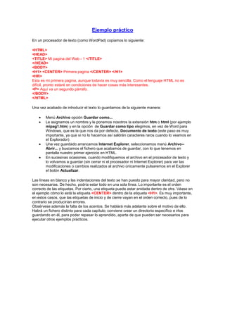 Ejemplo práctico
En un procesador de texto (como WordPad) copiamos lo siguiente:

<HTML>
<HEAD>
<TITLE> Mi pagina del Web - 1 </TITLE>
</HEAD>
<BODY>
<H1> <CENTER> Primera pagina </CENTER> </H1>
<HR>
Esta es mi primera pagina, aunque todavía es muy sencilla. Como el lenguaje HTML no es
difícil, pronto estaré en condiciones de hacer cosas más interesantes.
<P> Aquí va un segundo párrafo.
</BODY>
</HTML>

Una vez acabado de introducir el texto lo guardamos de la siguiente manera:

        Menú Archivo opción Guardar como...
        Le asignamos un nombre y le ponemos nosotros la extensión htm o html (por ejemplo
        mipag1.htm) y en la opción de Guardar como tipo elegimos, en vez de Word para
        Windows, que es la que nos da por defecto, Documento de texto (este paso es muy
        importante, ya que si no lo hacemos así saldrán caracteres raros cuando lo veamos en
        el Explorador)
        Una vez guardado arrancamos Internet Explorer, seleccionamos menú Archivo--
        Abrir... y buscamos el fichero que acabamos de guardar, con lo que tenemos en
        pantalla nuestro primer ejercicio en HTML.
        En sucesivas ocasiones, cuando modifiquemos el archivo en el procesador de texto y
        lo volvamos a guardar (sin cerrar ni el procesador ni Internet Explorer) para ver las
        modificaciones o cambios realizados al archivo únicamente pulsaremos en el Explorer
        el botón Actualizar.

Las líneas en blanco y las indentaciones del texto se han puesto para mayor claridad, pero no
son necesarias. De hecho, podría estar todo en una sola línea. Lo importante es el orden
correcto de las etiquetas. Por cierto, una etiqueta puede estar anidada dentro de otra. Véase en
el ejemplo cómo lo está la etiqueta <CENTER> dentro de la etiqueta <H1>. Es muy importante,
en estos casos, que las etiquetas de inicio y de cierre vayan en el orden correcto, pues de lo
contrario se producirían errores.
Obsérvese además la falta de los acentos. Se hablará más adelante sobre el motivo de ello.
Habrá un fichero distinto para cada capítulo; conviene crear un directorio específico e irlos
guardando en él, para poder repasar lo aprendido, aparte de que pueden ser necesarios para
ejecutar otros ejemplos prácticos.
 
