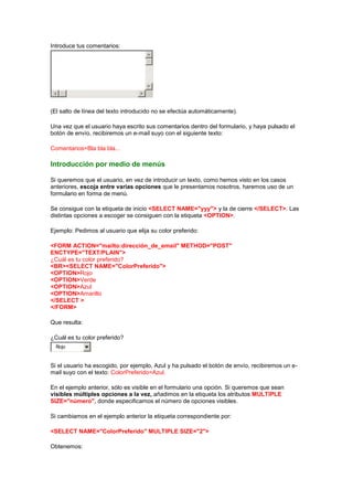 Introduce tus comentarios:




(El salto de línea del texto introducido no se efectúa automáticamente).

Una vez que el usuario haya escrito sus comentarios dentro del formulario, y haya pulsado el
botón de envío, recibiremos un e-mail suyo con el siguiente texto:

Comentarios=Bla bla bla...

Introducción por medio de menús

Si queremos que el usuario, en vez de introducir un texto, como hemos visto en los casos
anteriores, escoja entre varias opciones que le presentamos nosotros, haremos uso de un
formulario en forma de menú.

Se consigue con la etiqueta de inicio <SELECT NAME="yyy"> y la de cierre </SELECT>. Las
distintas opciones a escoger se consiguen con la etiqueta <OPTION>.

Ejemplo: Pedimos al usuario que elija su color preferido:

<FORM ACTION="mailto:dirección_de_email" METHOD="POST"
ENCTYPE="TEXT/PLAIN">
¿Cuál es tu color preferido?
<BR><SELECT NAME="ColorPreferido">
<OPTION>Rojo
<OPTION>Verde
<OPTION>Azul
<OPTION>Amarillo
</SELECT >
</FORM>

Que resulta:

¿Cuál es tu color preferido?
  Rojo


Si el usuario ha escogido, por ejemplo, Azul y ha pulsado el botón de envío, recibiremos un e-
mail suyo con el texto: ColorPreferido=Azul.

En el ejemplo anterior, sólo es visible en el formulario una opción. Si queremos que sean
visibles múltiples opciones a la vez, añadimos en la etiqueta los atributos MULTIPLE
SIZE="número", donde especificamos el número de opciones visibles.

Si cambiamos en el ejemplo anterior la etiqueta correspondiente por:

<SELECT NAME="ColorPreferido" MULTIPLE SIZE="2">

Obtenemos:
 