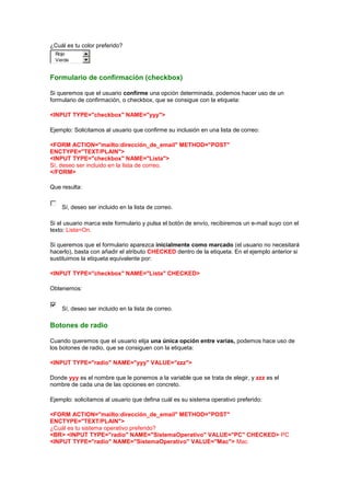 ¿Cuál es tu color preferido?
  Rojo
  Verde


Formulario de confirmación (checkbox)

Si queremos que el usuario confirme una opción determinada, podemos hacer uso de un
formulario de confirmación, o checkbox, que se consigue con la etiqueta:

<INPUT TYPE="checkbox" NAME="yyy">

Ejemplo: Solicitamos al usuario que confirme su inclusión en una lista de correo:

<FORM ACTION="mailto:dirección_de_email" METHOD="POST"
ENCTYPE="TEXT/PLAIN">
<INPUT TYPE="checkbox" NAME="Lista">
Sí, deseo ser incluido en la lista de correo.
</FORM>

Que resulta:


    Sí, deseo ser incluido en la lista de correo.

Si el usuario marca este formulario y pulsa el botón de envío, recibiremos un e-mail suyo con el
texto: Lista=On.

Si queremos que el formulario aparezca inicialmente como marcado (el usuario no necesitará
hacerlo), basta con añadir el atributo CHECKED dentro de la etiqueta. En el ejemplo anterior si
sustituimos la etiqueta equivalente por:

<INPUT TYPE="checkbox" NAME="Lista" CHECKED>

Obtenemos:


    Sí, deseo ser incluido en la lista de correo.

Botones de radio

Cuando queremos que el usuario elija una única opción entre varias, podemos hace uso de
los botones de radio, que se consiguen con la etiqueta:

<INPUT TYPE="radio" NAME="yyy" VALUE="zzz">

Donde yyy es el nombre que le ponemos a la variable que se trata de elegir, y zzz es el
nombre de cada una de las opciones en concreto.

Ejemplo: solicitamos al usuario que defina cuál es su sistema operativo preferido:

<FORM ACTION="mailto:dirección_de_email" METHOD="POST"
ENCTYPE="TEXT/PLAIN">
¿Cuál es tu sistema operativo preferido?
<BR> <INPUT TYPE="radio" NAME="SistemaOperativo" VALUE="PC" CHECKED> PC
<INPUT TYPE="radio" NAME="SistemaOperativo" VALUE="Mac"> Mac
 