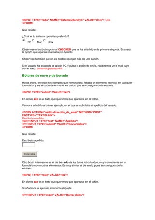 <INPUT TYPE="radio" NAME="SistemaOperativo" VALUE="Unix"> Unix
</FORM>

Que resulta:

¿Cuál es tu sistema operativo preferido?

    PC          Mac    Unix

Obsérvese el atributo opcional CHECKED que se ha añadido en la primera etiqueta. Esa será
la opción que aparece marcada por defecto.

Obsérvese también que no es posible escoger más de una opción.

Si el usuario ha escogido la opción PC y pulsa el botón de envío, recibiremos un e-mail suyo
con el texto: SistemaOperativo=PC.

Botones de envío y de borrado

Hasta ahora, en todos los ejemplos que hemos visto, faltaba un elemento esencial en cualquier
formulario, y es el botón de envío de los datos, que se consigue con la etiqueta:

<INPUT TYPE="submit" VALUE="zzz">

En donde zzz es el texto que queremos que aparezca en el botón.

Vamos a añadirlo al primer ejemplo, en el que se solicitaba el apellido del usuario:

<FORM ACTION="mailto:dirección_de_email" METHOD="POST"
ENCTYPE="TEXT/PLAIN">
Escribe tu apellido:
<BR><INPUT TYPE="text" NAME="Apellido">
<P><INPUT TYPE="submit" VALUE="Enviar datos">
</FORM>

Que resulta:

Escribe tu apellido:




 Enviar datos


Otro botón interesante es el de borrado de los datos introducidos, muy conveniente en un
formulario con muchos elementos. Es muy similar al de envío, pues se consigue con la
etiqueta:

<INPUT TYPE="reset" VALUE="zzz">

En donde zzz es el texto que queremos que aparezca en el botón.

Si añadimos al ejemplo anterior la etiqueta:

<P><INPUT TYPE="reset" VALUE="Borrar datos">
 