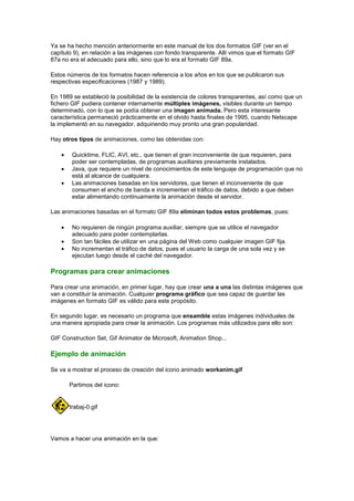 Ya se ha hecho mención anteriormente en este manual de los dos formatos GIF (ver en el
capítulo 9), en relación a las imágenes con fondo transparente. Allí vimos que el formato GIF
87a no era el adecuado para ello, sino que lo era el formato GIF 89a.

Estos números de los formatos hacen referencia a los años en los que se publicaron sus
respectivas especificaciones (1987 y 1989).

En 1989 se estableció la posibilidad de la existencia de colores transparentes, así como que un
fichero GIF pudiera contener internamente múltiples imágenes, visibles durante un tiempo
determinado, con lo que se podía obtener una imagen animada. Pero esta interesante
característica permaneció prácticamente en el olvido hasta finales de 1995, cuando Netscape
la implementó en su navegador, adquiriendo muy pronto una gran popularidad.

Hay otros tipos de animaciones, como las obtenidas con:

        Quicktime, FLIC, AVI, etc., que tienen el gran inconveniente de que requieren, para
        poder ser contempladas, de programas auxiliares previamente instalados.
        Java, que requiere un nivel de conocimientos de este lenguaje de programación que no
        está al alcance de cualquiera.
        Las animaciones basadas en los servidores, que tienen el inconveniente de que
        consumen el ancho de banda e incrementan el tráfico de datos, debido a que deben
        estar alimentando continuamente la animación desde el servidor.

Las animaciones basadas en el formato GIF 89a eliminan todos estos problemas, pues:

        No requieren de ningún programa auxiliar, siempre que se utilice el navegador
        adecuado para poder contemplarlas.
        Son tan fáciles de utilizar en una página del Web como cualquier imagen GIF fija.
        No incrementan el tráfico de datos, pues el usuario la carga de una sola vez y se
        ejecutan luego desde el caché del navegador.

Programas para crear animaciones

Para crear una animación, en primer lugar, hay que crear una a una las distintas imágenes que
van a constituir la animación. Cualquier programa gráfico que sea capaz de guardar las
imágenes en formato GIF es válido para este propósito.

En segundo lugar, es necesario un programa que ensamble estas imágenes individuales de
una manera apropiada para crear la animación. Los programas más utilizados para ello son:

GIF Construction Set, Gif Animator de Microsoft, Animation Shop...

Ejemplo de animación

Se va a mostrar el proceso de creación del icono animado workanim.gif

       Partimos del icono:


       trabaj-0.gif




Vamos a hacer una animación en la que:
 