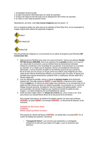 1. el trabajador levanta la pala
2. la baja a la posición intermedia (pero sin caída de cascotes)
3. la baja más hasta el nivel del suelo (con la desaparición del montón de cascotes)
4. la vuelve a subir hasta la posición inicial

Necesitamos, por tanto, crear tres nuevas imágenes para los pasos 1-3.

Con un programa gráfico (en este caso se ha utilizado el Paint Shop Pro), se ha manipulado la
imagen original para obtener las siguientes imágenes:


       trabaj-1.


       gif trabaj-2.gif



       trabaj-3.gif

Para ensamblar las imágenes en una animación se va utilizar el programa para Windows GIF
Construction Set.

    1. Seleccionamos File/New para crear una nueva animación. Vemos que aparece Header
       GIF 89a Screen (640x480). Esto es la cabecera de la pantalla (screen), en la que se
       va a desarrollar la animación, que por defecto tiene las dimensiones indicadas.
       Podemos considerarla como la pantalla de una película. Si la animación va a consistir,
       por ejemplo, en un objeto que se desplaza, damos a la pantalla las dimensiones
       adecuadas, y vamos situando el objeto en las distintas posiciones que queramos.
       No es el caso que nos ocupa, en el que vamos es sustituir unas imágenes por otras,
       todas de las mismas dimensiones (40x40) y en el mismo sitio. Por tanto, le damos a la
       pantalla esas mismas dimensiones, pulsando 'Edit' y modificando 'Screen width=40' y
       'Screen depth=40'.
    2. Una vez definida la pantalla, vamos a colocar la primera imagen de la animación
       (trabaj-0.gif). Para ello pulsamos INSERT y luego IMAGE y buscamos dicha imagen.
       Como la paleta de 16 colores de esta imagen que insertamos no se corresponde con la
       paleta de 256 colores que tiene por defecto la pantalla, nos presentan en un cuadro de
       diálogo diversas opciones. Escogemos 'Use this image as the global palette', con lo
       que la pantalla y las demás imágenes que insertemos tendrán la paleta de esta
       imagen, y no habrá problemas de incompatibildad de colores.
    3. Antes de cada imagen debe ir un bloque de control que, como vamos a ver, sirve
       para indicar sus características dentro de la secuencia de la animación.

        Para insertar este bloque, se señala el inmediato superior (en este caso el bloque
        HEADER), se pulsa INSERT y se escoge CONTROL. La secuencia de bloques, es de
        momento:

        HEADER GIF 89a Screen 40x40
        CONTROL
        IMAGE trabaj-0.gif 40x40 16 colours

        Para ajustar los valores del bloque CONTROL, se señala éste y se pulsa EDIT. En el
        cuadro de diálogo que aparece, marcamos:

            o      'Transparent Colour' y con el icono que representa un cuentagotas,
                   señalamos el color gris que rodea a la imagen, y que no queremos que
                   aparezca.
 