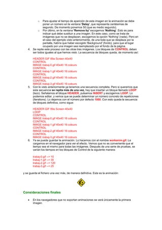 o  Para ajustar el tiempo de aparición de esta imagen en la animación se debe
               poner un número en la ventana 'Delay', que representa centésimas de
               segundo. De momento ponemos 50 (que es medio segundo).
           o Por último, en la ventana 'Remove by' escogemos 'Nothing'. Esto es para
               indicar qué debe sustituir a una imagen. En este caso, como se trata de
               imágenes que no se desplazan, escogemos la opción 'Nothing' (nada). Pero en
               el caso del ejemplo visto anteriormente, de una bola que se desplaza por la
               pantalla, habría que haber escogido 'Background' (fondo), para que el lugar
               ocupado por una imagen sea reemplazado por el fondo de la página.
    4. Se repite este proceso con las otras tres imágenes. Los bloques de CONTROL deben
       ser todos iguales al que hemos visto. La secuencia de bloques queda, de momento así:

       HEADER GIF 89a Screen 40x40
       CONTROL
       IMAGE trabaj-0.gif 40x40 16 colours
       CONTROL
       IMAGE trabaj-1.gif 40x40 16 colours
       CONTROL
       IMAGE trabaj-2.gif 40x40 16 colours
       CONTROL
       IMAGE trabaj-3.gif 40x40 16 colours
    5. Con lo visto anteriormente ya tenemos una secuencia completa. Pero si queremos que
       esta secuencia se repita más de una vez, hay que insertar un bloque llamado LOOP
       (lazo). Señalamos el bloque HEADER, pulsamos INSERT y escogemos LOOP. Lo
       podemos editar, y vemos que se puede determinar un número concreto de repeticiones
       (Iterations). Lo dejamos con el número por defecto 1000. Con esto queda la secuencia
       de bloques definitiva, como sigue:

       HEADER GIF 89a Screen 40x40
       LOOP
       CONTROL
       IMAGE trabaj-0.gif 40x40 16 colours
       CONTROL
       IMAGE trabaj-1.gif 40x40 16 colours
       CONTROL
       IMAGE trabaj-2.gif 40x40 16 colours
       CONTROL
       IMAGE trabaj-3.gif 40x40 16 colours
    6. Ya se puede guardar la animación. Lo hacemos con el nombre workanim.gif. La
       cargamos en el navegador para ver el efecto. Vemos que no es conveniente que el
       tiempo sea el mismo para todas las imágenes. Después de una serie de pruebas, se
       varían los tiempos en los bloques de Control de la siguiente manera:

        trabaj-0.gif --> 10
        trabaj-1.gif --> 30
        trabaj-2.gif --> 120
        trabaj-3.gif --> 25

y se guarda el fichero una vez más, de manera definitiva. Esta es la animación:




Consideraciones finales

        En los navegadores que no soportan animaciones se verá únicamente la primera
        imagen.
 