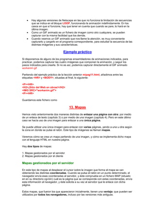 Hay algunas versiones de Netscape en las que no funciona la limitación de secuencias
        que se indica en el bloque LOOP, funcionando la animación indefinidamente. En los
        casos en que sí funcione, hay que tener en cuenta que cuando se pare, lo hará en la
        última imagen.
        Como un GIF animado es un fichero de imagen como otro cualquiera, se pueden
        capturar con la misma facilidad que los demás.
        Cuando veamos un GIF animado que nos llame la atención, es muy conveniente
        capturarlo y cargarlo en el programa correspondiente, para estudiar la secuencia de las
        distintas imágenes y sus características.

                                   Ejemplo práctico
Si disponemos de alguno de los programas ensambladores de animaciones indicados, para
practicar, podemos capturar las cuatro imágenes que componen la animación, y seguir los
pasos indicados para crearla. Si no es así, podemos capturar directamente el GIF animado
workanim.gif

Partiendo del ejemplo práctico de la lección anterior mipag11.html, añadimos entre las
etiquetas <HR> y <BODY>, situadas al final, lo siguiente:

<P><HR>
<H2>¡Sitio del Web en obras!</H2>
<IMG SRC="workanim.gif">
<P><HR>

Guardamos este fichero como

                                        13. Mapas
Hemos visto anteriormente dos maneras distintas de enlazar una página con otra: por medio
de un enlace de texto (capítulo 3) o por medio de una imagen (capítulo 4). Pero en este último
caso se hacía uso de una imagen para enlazar a una única página.

Se puede utilizar una única imagen para enlazar con varias páginas, yendo a una u otra según
la zona en donde se pulse el ratón. Este tipo de imágenes se llaman mapas.

Veremos cómo se crea un mapa partiendo de una imagen, y cómo se implementa dicho mapa
con el lenguaje HTML en nuestra página.

Hay dos tipos de mapas:

1. Mapas gestionados por el servidor
2. Mapas gestionados por el cliente

Mapas gestionados por el servidor

En este tipo de mapas al desplazar el cursor sobre la imagen que forma el mapa se van
obteniendo las distintas coordenadas. Cuando se pulsa el ratón en un punto determinado, el
navegador envía esas coordenadas al servidor, y éste comprueba en un fichero MAP (situado
en en su directorio cgi-bin) cuál es la página que se corresponde con estas coordenadas, envía
esta información al navegador, y éste solicita a su vez al servidor que le enlace con dicha
página.

Estos mapas, que fueron los que aparecieron inicialmente, tienen una ventaja: que pueden ser
utilizados por todos los navegadores, incluso por las versiones más antiguas.
 