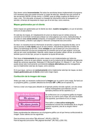 Pero tienen varios inconvenientes: No todos los servidores tienen implementado el programa
CGI necesario para que pueda funcionar un mapa de este tipo. Además hay que conocer el
tipo de servidor (NCSA, el más común, o CERN), pues el código a aplicar es distinto en un
caso u otro.. Por otra parte, al requerir un trasiego de información entre el navegador y el
servidor, el tiempo de respuesta es mayor que en el otro tipo, como veremos.

Mapas gestionados por el cliente

Estos mapas son gestionados por el cliente (es decir, nuestro navegador) y no por el servidor,
como en el caso anterior.

En este tipo de mapas, al ir desplazando el cursor se observa que en ciertas zonas se
convierte en el símbolo normal para enlazar con otras páginas (una mano, habitualmente). Si
se pulsa en estas zonas activas (hotspots), el navegador consulta con el documento HTML
que ha recibido, y decide a qué página o dirección corresponde esa zona activa.

Es decir, no necesita enviar la información al servidor y esperar la respuesta de éste, con lo
que el proceso es más rápido que en el caso anterior, reduciéndose además el tráfico de
datos y la sobrecarga al servidor. Otras ventajas son que al pasar por una zona activa se
muestra la dirección a la que se corresponde (al contrario que en el caso anterior, en la que
sólo se ven unas coordenadas). Además, estos mapas se pueden utilizar off-line, al contrario
también que en el otro tipo, ya que no requieren la ayuda del servidor.

Pero tiene el inconveniente de que estos mapas no son implementados por todos los
navegadores, como en el caso anterior, aunque sí por la mayoría de los utilizados actualmente,
desde las versiones siguientes: Netscape 2.0, Microsoft Explorer 2.0, Mosaic 2.1, etc. Pero se
puede obviar este inconveniente suministrando enlaces alternativos para los navegadores
que no implementen este tipo de mapas, como veremos.

En lo que sigue, vamos a ver exclusivamente cómo implementar este tipo de mapas, es decir,
mapas gestionados por el cliente (client-side image maps).

Confección de la imagen del mapa

Antes que nada, es necesario confeccionar la imagen que va a servir como mapa. Se hará con
un programa gráfico, y pueden utilizarse los formatos GIF o JPG (ver el capítulo 9).

Vamos a crear una mapa para utilizarlo en el ejemplo práctico de este capítulo, con dos zonas
                                          activas rectangulares que enlancen con los
                                          ejemplos prácticos de los capítulos 2 y 3.

                                            Se confecciona con un programa gráfico la imagen
                                            que nos va a servir como mapa, tal como la situada
                                            a la izquierda, que todavía no es un mapa.

                                            Para definir un área activa rectangular,
                                            necesitamos conocer las coordenadas de su ángulo
                                            superior izquierdo y las de su ángulo inferior
                                            derecho.

Estas coordenadas las obtenemos con el programa gráfico con el que hemos confeccionado la
imagen. Estos valores son los siguientes:

Para la primera zona activa "Mis aficiones": (46,40) y (250,75)
Para la segunda zona activa "Mis páginas favoritas": (46,100) y (250,135)
 