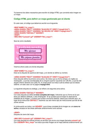 Ya tenemos los datos necesarios para escribir el código HTML que convierta esta imagen en
un mapa.

Código HTML para definir un mapa gestionado por el cliente

En este caso, el código que debemos escribir es el siguiente:

<MAP NAME="mi_mapa">
<AREA SHAPE="RECT" COORDS="46,40,250,75" HREF="mipag2.html">
<AREA SHAPE="RECT" COORDS="46,100,250,135" HREF="mipag3.html">
<AREA SHAPE="DEFAULT" NOHREF>
</MAP>
<IMG SRC="pulsadr1.gif" USEMAP="#mi_mapa">

Que da como resultado:




Veamos ahora cada una de las etiquetas:

<MAP NAME="mi_mapa">
Esta es la etiqueta de apertura del mapa, y en donde se define su nombre.

<AREA SHAPE="RECT" COORDS="46,40,250,75" HREF="mipag2.html">
Esta etiqueta define la primera zona activa. Se indica que su forma (shape, en inglés) es
rectangular, y que las coordenadas de su ángulo superior izquierdo son (46,40), y que las del
ángulo inferior derecho son (250,75). A continuación se indica cuál es enlace que se desea
obtener, en este caso con la página mipag2.html.

La siguiente etiqueta es análoga, y se refiere a la segunda zona activa.

<AREA SHAPE="DEFAULT" NOHREF>
Con esta etiqueta se define el área completa del mapa, indicando que su forma es la que
tiene por defecto (default), o sea rectangular. Si se quisiera que el mapa no abarcara la
totalidad de la imagen, o incluso que tuviera una forma distinta, habría que indicarlo aquí, en
lugar de la instrucción DEFAULT, haciendo uso del mismo tipo de instrucciones que las de las
zonas activas.

A continuación se indica, con NOHREF, que el área completa de la imagen es una zona no
activa, excepto en las áreas definidas anteriormente como activas.

</MAP>
Etiqueta de cierre del mapa.

<IMG SRC="pulsadr1.gif" USEMAP="#mi_mapa">
Con esta etiqueta se solicita primero al servidor que envíe una imagen llamada pulsadr1.gif.
Con USEMAP="#mi_mapa" se indica que esta imagen es el mapa definido anteriormente con
 