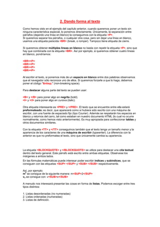 2. Dando forma al texto
Como hemos visto en el ejemplo del capítulo anterior, cuando queremos poner un texto sin
ninguna característica especial, lo ponemos directamente. Únicamente, la separación entre
párrafos (dejando una línea en blanco) la conseguimos con la etiqueta <P>.
Si queremos separar los párrafos, o cualquier otra cosa, pero sin dejar una línea en blanco,
usamos una etiqueta parecida <BR> (break, o romper). Tampoco tiene etiqueta de cierre.

Si queremos obtener múltiples líneas en blanco no basta con repetir la etiqueta <P>, sino que
hay que combinarla con la etiqueta <BR>. Así por ejemplo, si queremos obtener cuatro líneas
en blanco, pondríamos:

<BR><P>
<BR><P>
<BR><P>
<BR><P>

Al escribir el texto, si ponemos más de un espacio en blanco entre dos palabras observamos
que el navegador sólo reconoce uno de ellos. Si queremos forzarle a que lo haga, debemos
poner el código "&nbsp;" (non-breaking space).

Para destacar alguna parte del texto se pueden usar:

<B> y </B> para poner algo en negrita (bold).
<I> y </I> para poner algo en cursiva (italic).

Otra etiqueta interesante es <PRE> y </PRE>. El texto que se encuentre entre ella estará
preformateado; es decir, que aparecerá como si hubiera sido escrito con una máquina de
escribir, con una fuente de espaciado fijo (tipo Courier). Además se respetarán los espacios en
blanco y retornos del carro, tal como estaban en nuestro documento HTML (lo cual no ocurre
normalmente, como hemos visto anteriormente). Es muy apropiada para confeccionar tablas y
otros documentos similares.

Con la etiqueta <TT> y </TT> conseguimos también que el texto tenga un tamaño menor y la
apariencia de los caracteres de una máquina de escribir (typewriter). La diferencia con la
anterior es que no preformatea el texto, sino que únicamente cambia su apariencia.




La etiqueta <BLOCKQUOTE> y </BLOCKQUOTE> se utiliza para destacar una cita textual
dentro del texto general. Este párrafo está escrito entre ambas etiquetas. Obsérvese los
márgenes a ambos lados.
En las fórmulas matemáticas puede interesar poder escribir índices y subíndices, que se
consiguen con las etiquetas <SUP> </SUP> y <SUB> </SUB> respectivamente.

Así, por ejemplo:
  2
m se consigue de la siguiente manera: m<SUP>2</SUP>
vx se consigue con: v<SUB>x</SUB>

A menudo nos interesará presentar las cosas en forma de listas. Podemos escoger entre tres
tipos distintos:

1. Listas desordenadas (no numeradas)
2. Listas ordenadas (numeradas)
3. Listas de definición.
 