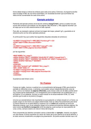 forma deben tener) e indicar los enlaces para cada zona activa. Entonces, el programa escribe
todo el código HTML de una forma automática, sin necesidad de tener que suministrar los
datos de las coordenadas de cada zona activa.

                                    Ejemplo práctico
Partiendo del ejemplo práctico de la lección anterior mipag12.html, vamos a sustituir los dos
iconos del comienzo que enlazan con las páginas "Mis aficiones" y "Mis páginas favoritas" por
el mapa que se ha visto anteriormente en este capítulo.

Para ello, es necesario capturar primero la imagen del mapa, pulsadr1.gif, y guardarla en el
directorio junto con los otros ejemplos prácticos.

A continuación hay que sustituir las siguientes etiquetas (situadas al comienzo):

<A HREF="mipag2.html"> <IMG SRC="hombre.gif"> </A>
<FONT SIZE=+3>Mis aficiones</FONT>
<P>
<A HREF="mipag3.html"> <IMG SRC="casa.gif"> </A>
<FONT SIZE=+3>Mis páginas favoritas</FONT>

por las siguientes:

<MAP NAME="mi_mapa">
<AREA SHAPE="RECT" COORDS="46,40,250,75" HREF="mipag2.html">
<AREA SHAPE="RECT" COORDS="46,100,250,135" HREF="mipag3.html">
<AREA SHAPE="DEFAULT" NOHREF>
</MAP>
<CENTER>
<IMG SRC="pulsadr1.gif" USEMAP="#mi_mapa">
<BR> <FONT SIZE=-1>
<A HREF="mipag2.html">Mis aficiones</A>
<A HREF="mipag3.html">Mis paginas favoritas</A>
</FONT>
</CENTER>

Guardamos este fichero como

                                        14. Frames
Frames (en inglés, marcos o cuadros) es un procedimiento del lenguaje HTML para dividir la
pantalla en diferentes zonas, o ventanas, que pueden actuar independientemente unas de
otras, como si se trataran de páginas diferentes, pues incluso cada una de ellas pueden tener
sus propias barras deslizadoras. Los navegadores que lo implementan son el Netscape 2.0, y
el Explorer 2.0 en adelante. Aunque no está incluido en el actual estándar HTML 3.2, está
previsto que lo esté en el próximo (Cougar).

Una de sus características más importantes es que pulsando un enlace situado en un frame, se
puede cargar en otro frame una página determinada. Esto se utiliza frecuentemente para tener
un frame estrecho en la parte lateral (o superior) con un índice del contenido en forma de
diferentes enlaces, que, al ser pulsados cargan en la ventana principal las distintas páginas. De
esta manera se facilita la navegación entre las páginas, pues aunque se vaya pasando de
unas a otras, siempre estará a la vista el índice del conjunto.

Para comprender los distintos conceptos vamos a desarrollar un ejemplo, creando una página
con dos frames. El de la izquierda va a servir de índice de lo que veamos en el de la derecha, y
en éste veremos inicialmente una página de presentación. Se podrá acceder también aquí a la
 