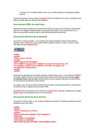 Y el primero no necesita nombre, pues no va a haber enlaces en el segundo dirigidos
        hacia él.

A este documento le vamos a llamar mipagina.html, pero todavía no lo vamos a guardar, pues
falta por añadir algo que veremos más adelante.

Documentos HTML de cada frame

Necesitamos ahora confeccionar el documento HTML de cada uno de los frames. Recuérdese
que son como páginas independientes, que pueden tener cada una su propio fondo, etc., y
todo lo que queramos añadir en ellos y que hemos aprendido hasta ahora.

Documento del frame de la izquierda

Va a tener un fondo amarillo, y va a contener dos enlaces dirigidos al frame de la derecha.
Además, como muestra de que se puede añadir cualquier cosa en un frame, vamos a incluir
este logo animado (glogoan2.gif):




<HTML>
<HEAD>
<TITLE> Indice </TITLE>
</HEAD>
<BODY BGCOLOR="#FFBB00">
<P><A HREF="mipagpre.html" TARGET="principal"> Presentación </A>
<P><A HREF="mipag13.html" TARGET="principal"> Mi página </A>
<P><IMG SRC="glogoan2.gif">
</BODY>
</HTML>

Dentro de las etiquetas de los enlaces podemos observar algo nuevo, y es el atributo TARGET
(en inglés: objetivo, blanco), que sirve para hacer que al ser activado el enlace no se cargue
en el propio frame, sino en otro, precisamente en el que hayamos llamado con ese nombre
en el documento de definición de los frames.

En nuestro caso, le hemos dado el nombre de "principal" al frame de la derecha, y es por tanto
ahí donde se van a cargar los documentos HTML.

Guardamos este documento con el nombre de mipagind.html. Además, capturamos la imagen
glogoan2.gif, y la guardamos junto con el documento.

Documento del frame de la derecha

Va a tener un fondo negro, y va a contener solamente un texto. En capítulos posteriores se irán
añadiendo aquí más cosas.

<HTML>
<HEAD>
<TITLE> Presentacion </TITLE>
</HEAD>
<BODY BGCOLOR="#000000" TEXT="#0000FF">
<CENTER>
<FONT SIZE=+3><STRONG>
<P>ESTA ES LA VERSION
<BR><FONT COLOR="#FF0000">CON FRAMES</FONT>
 