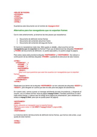 <BR>DE MI PAGINA
</STRONG>
</FONT>
</CENTER>
</BODY>
</HTML>

Guardamos este documento con el nombre de mipagpre.html

Alternativa para los navegadores que no soportan frames

Con lo visto anteriormente, ya tenemos las tres piezas que necesitamos:

       Documento de definición de los frames
       Documento del contenido del primer frame
       Documento del contenido del segundo frame

En teoría no necesitamos nada más. Sólo queda un detalle: ¿Qué ocurriría con los
navegadores que no soportan los frames? Pues que al desconocer las etiquetas FRAMESET
y FRAME del documento de definición, no podría ejecutarlo y no podría cargar la página.

Para estos casos está prevista la etiqueta <NOFRAMES> y </NOFRAMES>. Se colocan a
continuación de las distintas etiquetas <FRAME>, quedando la estructura de esta manera:

<HTML>
   <FRAMESET ....>
     <FRAME .....>
     <FRAME .....>
     <NOFRAMES>
       <BODY>
       [Aquí va lo que queremos que vean los usuarios con navegadores que no soportan
frames]
       </BODY>
     </NOFRAMES>
   </FRAMESET>
</HTML>

Obsérvese que dentro de la etiqueta <NOFRAMES> se han colocado las etiquetas <BODY> y
</BODY>, pero téngase en cuenta que esto es sólo para esa página de advertencia.

En nuestro caso, vamos a poner un mensaje advirtiendo de esta circunstancia, y dirigiendo al
usuario, con un enlace normal, hacia la página mipag13.html. (También podríamos no decir
nada sobre frames, y colocar aquí el código de la página de presentación, pero añadiendo un
enlace a mipag13.html, para que se pueda pasar de página)

<NOFRAMES>
<BODY>
Estas utilizando un navegador que no soporta frames.
<P>Pulsa para visitar mi <A HREF="mipag13.html"> página</A>.
</BODY>
</NOFRAMES>

Lo incluimos dentro del documento de definición de los frames, que hemos visto antes, y que
queda de esta manera:

<HTML>
<HEAD>
 