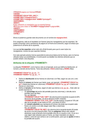 <TITLE>Mi pagina con frames</TITLE>
</HEAD>
<FRAMESET COLS="20%, 80%">
<FRAME SRC="mipagind.html">
<FRAME SRC="mipagpre.html" NAME="principal">
<NOFRAMES>
<BODY>
Estas utilizando un navegador que no soporta frames.
<P>Pulsa para visitar mi <A HREF="mipag13.html"> página</A>.
</BODY>
</NOFRAMES>
</FRAMESET>
</HTML>

Ahora sí podemos guardar este documento con el nombre de mipagina.html.

Si lo cargamos, este es el resultado con frames (para los navegadores que los soportan). Se
puede comprobar cómo cambiamos de página en el frame de la derecha, según el enlace que
pulsemos en el frame de la izquierda.

Los que no los soportan verían esto otro (Está forzado para que lo vean todos los
navegadores, incluso los que soportan frames).

Con este ejemplo práctico hemos aprendido la estructura básica de los frames, pero no hemos
utilizado todas sus posibilidades. A continuación se detallan los distintos atributos que se
pueden añadir a las etiquetas.

Atributos de la etiqueta <FRAMESET>

La etiqueta FRAMESET, como hemos visto en el ejemplo, es la que define la distribución, el
número y tamaño de los frames. Tiene dos atributos: COLS (columnas) y ROWS (filas):

<FRAMESET COLS="xx, yy, zz, ..">
<FRAMESET ROWS="xx, yy, zz, ..">

       Define la distribución de los frames en columnas o en filas, según se use uno u otro
       atributo.
       Define el número de frames que habrá, pues, por ejemplo: <FRAMESET COLS="xx,
       yy"> (habrá dos frames en columnas) <FRAMESET COLS="xx, yy, zz"> (habrá tres
       frames en columnas)
       Define el tamaño de los frames, según el valor que demos a xx, yy, zz.... Este valor se
       puede expresar en:
            o Un porcentaje del ancho del pantalla (para las columnas), o del alto de la
                pantalla (para las filas).
                Así, por ejemplo:
                <FRAMESET COLS="%20, %80"> (la columna de la izquierda ocupará el 20%
                del ancho de la pantalla, y la de la derecha el 80% restante)
                <FRAMESET ROWS="%10, %70, %20"> (la fila superior ocupará el 10% del
                alto de la pantalla, la del medio el 70%, y la inferior el 20%)
            o Un número absoluto que representa el número de pixels que ocupará cada
                frame a lo ancho o a lo alto (según sean filas o columnas).
                Así, por ejemplo:
                <FRAMESET COLS="40, 600"> (la columna de la izquierda tendrá 40 pixels
                de ancho y la de la derecha 600). Pero es peligroso utilizar sólo valores
                absolutos, pues el tamaño de la pantalla varía de un usuario a otro. Si se va a
                usar algún valor absoluto para un frame, es mejor mezclarlo con alguno
                relativo, como los que vamos a ver a continuación, para que se ajuste el total a
                la pantalla del usuario
 