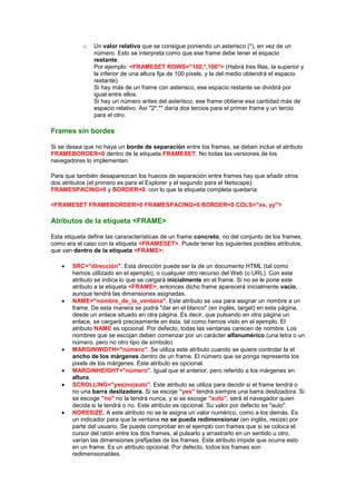 o   Un valor relativo que se consigue poniendo un asterisco (*), en vez de un
                número. Esto se interpreta como que ese frame debe tener el espacio
                restante.
                Por ejemplo: <FRAMESET ROWS="100,*,100"> (Habrá tres filas, la superior y
                la inferior de una altura fija de 100 pixels, y la del medio obtendrá el espacio
                restante).
                Si hay más de un frame con asterisco, ese espacio restante se dividirá por
                igual entre ellos.
                Si hay un número antes del asterisco, ese frame obtiene esa cantidad más de
                espacio relativo. Así "2*,*" daría dos tercios para el primer frame y un tercio
                para el otro.

Frames sin bordes

Si se desea que no haya un borde de separación entre los frames, se deben incluir el atributo
FRAMEBORDER=0 dentro de la etiqueta FRAMESET. No todas las versiones de los
navegadores lo implementan.

Para que también desaparezcan los huecos de separación entre frames hay que añadir otros
dos atributos (el primero es para el Explorer y el segundo para el Netscape):
FRAMESPACING=0 y BORDER=0. con lo que la etiqueta completa quedaría:

<FRAMESET FRAMEBORDER=0 FRAMESPACING=0 BORDER=0 COLS="xx, yy">

Atributos de la etiqueta <FRAME>

Esta etiqueta define las cararacterísticas de un frame concreto, no del conjunto de los frames,
como era el caso con la etiqueta <FRAMESET>. Puede tener los siguientes posibles atributos,
que van dentro de la etiqueta <FRAME>:

        SRC="dirección". Esta dirección puede ser la de un documento HTML (tal como
        hemos utilizado en el ejemplo), o cualquier otro recurso del Web (o URL). Con este
        atributo se indica lo que se cargará inicialmente en el frame. Si no se le pone este
        atributo a la etiqueta <FRAME>, entonces dicho frame aparecerá inicialmente vacío,
        aunque tendrá las dimensiones asignadas.
        NAME="nombre_de_la_ventana". Este atributo se usa para asignar un nombre a un
        frame. De esta manera se podrá "dar en el blanco" (en inglés, target) en esta página,
        desde un enlace situado en otra página. Es decir, que pulsando en otra página un
        enlace, se cargará precisamente en ésta, tal como hemos visto en el ejemplo. El
        atributo NAME es opcional. Por defecto, todas las ventanas carecen de nombre. Los
        nombres que se escojan deben comenzar por un carácter alfanumérico (una letra o un
        número, pero no otro tipo de símbolo)
        MARGINWIDTH="número". Se utiliza este atributo cuando se quiere controlar la el
        ancho de los márgenes dentro de un frame. El número que se ponga representa los
        pixels de los márgenes. Este atributo es opcional.
        MARGINHEIGHT="número". Igual que el anterior, pero referido a los márgenes en
        altura.
        SCROLLING="yes|no|auto". Este atributo se utiliza para decidir si el frame tendrá o
        no una barra deslizadora. Si se escoje "yes" tendrá siempre una barra deslizadora. Si
        se escoge "no" no la tendrá nunca, y si se escoge "auto", será el navegador quien
        decida si la tendrá o no. Este atributo es opcional. Su valor por defecto es "auto".
        NORESIZE. A este atributo no se le asigna un valor numérico, como a los demás. Es
        un indicador para que la ventana no se pueda redimensionar (en inglés, resize) por
        parte del usuario. Se puede comprobar en el ejemplo con frames que si se coloca el
        cursor del ratón entre los dos frames, al pulsarlo y arrastrarlo en un sentido u otro,
        varían las dimensiones prefijadas de los frames. Este atributo impide que ocurra esto
        en un frame. Es un atributo opcional. Por defecto, todos los frames son
        redimensionables.
 
