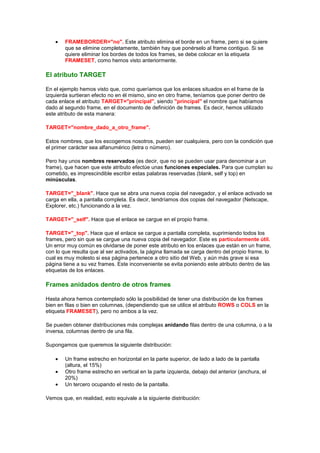 FRAMEBORDER="no". Este atributo elimina el borde en un frame, pero si se quiere
        que se elimine completamente, también hay que ponérselo al frame contiguo. Si se
        quiere eliminar los bordes de todos los frames, se debe colocar en la etiqueta
        FRAMESET, como hemos visto anteriormente.

El atributo TARGET

En el ejemplo hemos visto que, como queríamos que los enlaces situados en el frame de la
izquierda surtieran efecto no en él mismo, sino en otro frame, teníamos que poner dentro de
cada enlace el atributo TARGET="principal", siendo "principal" el nombre que habíamos
dado al segundo frame, en el documento de definición de frames. Es decir, hemos utilizado
este atributo de esta manera:

TARGET="nombre_dado_a_otro_frame".

Estos nombres, que los escogemos nosotros, pueden ser cualquiera, pero con la condición que
el primer carácter sea alfanumérico (letra o número).

Pero hay unos nombres reservados (es decir, que no se pueden usar para denominar a un
frame), que hacen que este atributo efectúe unas funciones especiales. Para que cumplan su
cometido, es imprescindible escribir estas palabras reservadas (blank, self y top) en
minúsculas.

TARGET="_blank". Hace que se abra una nueva copia del navegador, y el enlace activado se
carga en ella, a pantalla completa. Es decir, tendríamos dos copias del navegador (Netscape,
Explorer, etc.) funcionando a la vez.

TARGET="_self". Hace que el enlace se cargue en el propio frame.

TARGET="_top". Hace que el enlace se cargue a pantalla completa, suprimiendo todos los
frames, pero sin que se cargue una nueva copia del navegador. Este es particularmente útil.
Un error muy común es olvidarse de poner este atributo en los enlaces que están en un frame,
con lo que resulta que al ser activados, la página llamada se carga dentro del propio frame, lo
cual es muy molesto si esa página pertenece a otro sitio del Web, y aún más grave si esa
página tiene a su vez frames. Este inconveniente se evita poniendo este atributo dentro de las
etiquetas de los enlaces.

Frames anidados dentro de otros frames

Hasta ahora hemos contemplado sólo la posibilidad de tener una distribución de los frames
bien en filas o bien en columnas, (dependiendo que se utilice el atributo ROWS o COLS en la
etiqueta FRAMESET), pero no ambos a la vez.

Se pueden obtener distribuciones más complejas anidando filas dentro de una columna, o a la
inversa, columnas dentro de una fila.

Supongamos que queremos la siguiente distribución:

        Un frame estrecho en horizontal en la parte superior, de lado a lado de la pantalla
        (altura, el 15%)
        Otro frame estrecho en vertical en la parte izquierda, debajo del anterior (anchura, el
        20%)
        Un tercero ocupando el resto de la pantalla.

Vemos que, en realidad, esto equivale a la siguiente distribución:
 