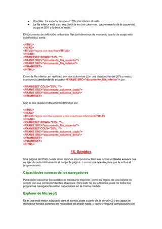 Dos filas. La superior ocupa el 15% y la inferior el resto.
        La fila inferior está a su vez dividida en dos columnas. La primera (la de la izquierda)
        ocupa el 20% y la otra, el resto.

El documento de definición de las dos filas (olvidémonos de momento que la de abajo está
subdividida), sería:

<HTML>
<HEAD>
<TITLE>Pagina con dos filas</TITLE>
</HEAD>
<FRAMESET ROWS="15%, *">
<FRAME SRC="documento_fila_superior">
<FRAME SRC="documento_fila_inferior">
</FRAMESET>
</HTML>

Como la fila inferior, en realidad, son dos columnas (con una distribución del 20% y resto),
sustituimos (anidando) la etiqueta <FRAME SRC="documento_fila_inferior"> por:

<FRAMESET COLS="20%, *">
<FRAME SRC="documento_columna_izqda">
<FRAME SRC="documento_columna_dcha">
</FRAMESET>

Con lo que queda el documento definitivo así:

<HTML>
<HEAD>
<TITLE>Pagina con fila superior y dos columnas inferiores</TITLE>
</HEAD>
<FRAMESET ROWS="15%, *">
<FRAME SRC="documento_fila_superior">
<FRAMESET COLS="20%, *">
<FRAME SRC="documento_columna_izqda">
<FRAME SRC="documento_columna_dcha">
</FRAMESET>
</FRAMESET>
</HTML>

                                        15. Sonidos
Una página del Web puede tener sonidos incorporados, bien sea como un fondo sonoro que
se ejecuta automáticamente al cargar la página, o como una opción para que la active el
propio usuario.

Capacidades sonoras de los navegadores

Para poder escuchar los sonidos es necesario disponer, como es lógico, de una tarjeta de
sonido con sus correspondientes altavoces. Pero esto no es suficiente, pues no todos los
programas navegadores están capacitados en la misma medida.

Explorer de Microsoft

Es el que está mejor adaptado para el sonido, pues a partir de la versión 2.0 es capaz de
reproducir fondos sonoros sin necesidad de añadir nada, y no hay ninguna complicación con
 