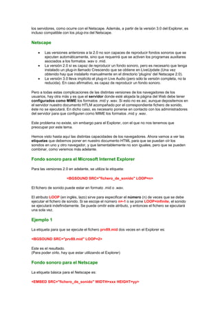 los servidores, como ocurre con el Netscape. Además, a partir de la versión 3.0 del Explorer, es
incluso compatible con los plug-ins del Netscape.

Netscape

        Las versiones anteriores a la 2.0 no son capaces de reproducir fondos sonoros que se
        ejecuten automáticamente, sino que requerirá que se activen los programas auxiliares
        asociados a los formatos .wav o .mid.
        La versión 2.0 sí es capaz de reproducir un fondo sonoro, pero es necesario que tenga
        instalado un plug-in llamado Crescendo que se obtiene en LiveUpdate (Una vez
        obtenido hay que instalarlo manualmente en el directorio 'plugins' del Netscape 2.0).
        La versión 3.0 lleva implícito el plug-in Live Audio (pero sólo la versión completa, no la
        reducida). En caso afirmativo, es capaz de reproducir un fondo sonoro.

Pero a todas estas complicaciones de las distintas versiones de los navegadores de los
usuarios, hay otra más y es que el servidor donde esté alojada la página del Web debe tener
configurados como MIME los formatos .mid y .wav. Si esto no es así, aunque depositemos en
el servidor nuestro documento HTLM acompañado por el correspondiente fichero de sonido,
éste no se ejecutará. En dicho caso, es necesario ponerse en contacto con los administradores
del servidor para que configuren como MIME los formatos .mid y .wav.

Este problema no existe, sin embargo para el Explorer, con el que no nos tenemos que
preocupar por este tema.

Hemos visto hasta aquí las distintas capacidades de los navegadores. Ahora vamos a ver las
etiquetas que debemos poner en nuestro documento HTML para que se puedan oír los
sonidos en uno y otro navegador, y que lamentablemente no son iguales, pero que se pueden
combinar, como veremos más adelante.

Fondo sonoro para el Microsoft Internet Explorer

Para las versiones 2.0 en adelante, se utiliza la etiqueta:

                      <BGSOUND SRC="fichero_de_sonido" LOOP=n>

El fichero de sonido puede estar en formato .mid o .wav.

El atributo LOOP (en inglés, lazo) sirve para especificar el número (n) de veces que se debe
ejecutar el fichero de sonido. Si se escoje el número n=-1 o se pone LOOP=infinite, el sonido
se ejecutará indefinidamente. Se puede omitir este atributo, y entonces el fichero se ejecutará
una sola vez.

Ejemplo 1

La etiqueta para que se ejecute el fichero prv89.mid dos veces en el Explorer es:

<BGSOUND SRC="prv89.mid" LOOP=2>

Este es el resultado.
(Para poder oírlo, hay que estar utilizando el Explorer)

Fondo sonoro para el Netscape

La etiqueta básica para el Netscape es:

<EMBED SRC="fichero_de_sonido" WIDTH=xxx HEIGHT=yy>
 