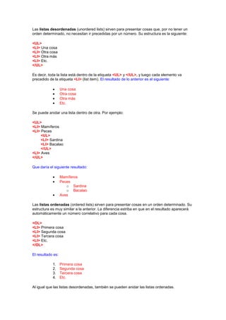 Las listas desordenadas (unordered lists) sirven para presentar cosas que, por no tener un
orden determinado, no necesitan ir precedidas por un número. Su estructura es la siguiente:

<UL>
<LI> Una cosa
<LI> Otra cosa
<LI> Otra más
<LI> Etc.
</UL>

Es decir, toda la lista está dentro de la etiqueta <UL> y </UL>, y luego cada elemento va
precedido de la etiqueta <LI> (list item). El resultado de lo anterior es el siguiente:

                   Una cosa
                   Otra cosa
                   Otra más
                   Etc.

Se puede anidar una lista dentro de otra. Por ejemplo:

<UL>
<LI> Mamíferos
<LI> Peces
     <UL>
     <LI> Sardina
     <LI> Bacalao
     </UL>
<LI> Aves
</UL>

Que daría el siguiente resultado:

                   Mamíferos
                   Peces
                      o Sardina
                      o Bacalao
                   Aves

Las listas ordenadas (ordered lists) sirven para presentar cosas en un orden determinado. Su
estructura es muy similar a la anterior. La diferencia estriba en que en el resultado aparecerá
automáticamente un número correlativo para cada cosa.

<OL>
<LI> Primera cosa
<LI> Segunda cosa
<LI> Tercera cosa
<LI> Etc.
</OL>

El resultado es:

            1.     Primera cosa
            2.     Segunda cosa
            3.     Tercera cosa
            4.     Etc.

Al igual que las listas desordenadas, también se pueden anidar las listas ordenadas.
 