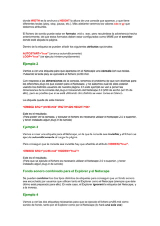donde WIDTH es la anchura y HEIGHT la altura de una consola que aparece, y que tiene
diferentes teclas (play, stop, pausa, etc.). Más adelante veremos los valores xxx e yy que
debemos atribuirles.

El fichero de sonido puede estar en formato .mid o .wav, pero recuérdese la advertencia hecha
anteriormente, de que estos formatos deben estar configurados como MIME por el servidor
donde esté alojada la página.

Dentro de la etiqueta se pueden añadir los siguientes atributos opcionales:

AUTOSTART="true" (arranca automáticamente)
LOOP="true" (se ejecuta ininterrumpidamente)

Ejemplo 2

Vamos a ver una etiqueta para que aparezca en el Netscape una consola con sus teclas.
Pulsando la tecla play se ejecutará el fichero prv89.mid.

Con respecto a las dimensiones de la consola, tenemos el problema de que son distintas para
los diferentes plug-ins que existen para el Netscape, y no sabemos cuál de ellos estarán
usando los distintos usuarios de nuestra página. En este ejemplo se van a poner las
dimensiones de la consola del plug-in Crescendo del Netscape 2.0 (200 de ancho por 55 de
alto), pero es posible que si se está utilizando otro distinto se vean zonas en blanco.

La etiqueta queda de esta manera:

<EMBED SRC="prv89.mid" WIDTH=200 HEIGHT=55>

Este es el resultado.
(Para poder ver la consola, y ejecutar el fichero es necesario utilizar el Netscape 2.0 o superior,
y tener instalado algún plug-in de sonido)

Ejemplo 3

Vamos a crear una etiqueta para el Netscape, en la que la consola sea invisible y el fichero se
ejecute automáticamente al cargar la página.

Para conseguir que la consola sea invisible hay que añadirle el atributo HIDDEN="true".

<EMBED SRC="prv89.mid" HIDDEN="true">

Este es el resultado.
(Para que se ejecute el fichero es necesario utilizar el Netscape 2.0 o superior, y tener
instalado algún plug-in de sonido)

Fondo sonoro combinado para el Explorer y el Netscape

Se pueden combinar los dos tipos distintos de etiquetas para conseguir que un fondo sonoro
sea escuchado por usuarios que utilicen tanto el Explorer como el Netscape (siempre que éste
último esté preparado para ello). En este caso, el Explorer ignorará la etiqueta del Netscape, y
a la inversa.

Ejemplo 4

Vamos a ver las dos etiquetas necesarias para que se ejecute el fichero prv89.mid como
sonido de fondo, tanto por el Explorer como por el Netscape (lo hará una sola vez):
 