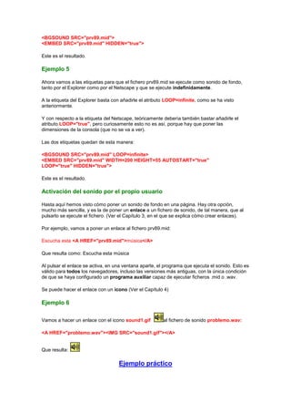 <BGSOUND SRC="prv89.mid">
<EMBED SRC="prv89.mid" HIDDEN="true">

Este es el resultado.

Ejemplo 5

Ahora vamos a las etiquetas para que el fichero prv89.mid se ejecute como sonido de fondo,
tanto por el Explorer como por el Netscape y que se ejecute indefinidamente.

A la etiqueta del Explorer basta con añadirle el atributo LOOP=infinite, como se ha visto
anteriormente.

Y con respecto a la etiqueta del Netscape, teóricamente debería también bastar añadirle el
atributo LOOP="true", pero curiosamente esto no es así, porque hay que poner las
dimensiones de la consola (que no se va a ver).

Las dos etiquetas quedan de esta manera:

<BGSOUND SRC="prv89.mid" LOOP=infinite>
<EMBED SRC="prv89.mid" WIDTH=200 HEIGHT=55 AUTOSTART="true"
LOOP="true" HIDDEN="true">

Este es el resultado.

Activación del sonido por el propio usuario

Hasta aquí hemos visto cómo poner un sonido de fondo en una página. Hay otra opción,
mucho más sencilla, y es la de poner un enlace a un fichero de sonido, de tal manera, que al
pulsarlo se ejecute el fichero. (Ver el Capítulo 3, en el que se explica cómo crear enlaces).

Por ejemplo, vamos a poner un enlace al fichero prv89.mid:

Escucha esta <A HREF="prv89.mid">música</A>

Que resulta como: Escucha esta música

Al pulsar el enlace se activa, en una ventana aparte, el programa que ejecuta el sonido. Esto es
válido para todos los navegadores, incluso las versiones más antiguas, con la única condición
de que se haya configurado un programa auxiliar capaz de ejecutar ficheros .mid o .wav.

Se puede hacer el enlace con un icono (Ver el Capítulo 4)

Ejemplo 6

Vamos a hacer un enlace con el icono sound1.gif         al fichero de sonido problemo.wav:

<A HREF="problemo.wav"><IMG SRC="sound1.gif"></A>


Que resulta:

                                   Ejemplo práctico
 