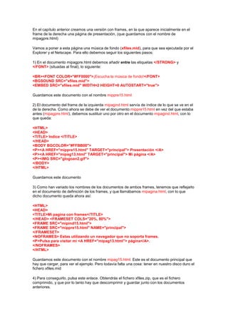 En el capítulo anterior creamos una versión con frames, en la que aparece inicialmente en el
frame de la derecha una página de presentación, (que guardamos con el nombre de
mipagpre.html)

Vamos a poner a esta página una música de fondo (xfiles.mid), para que sea ejecutada por el
Explorer y el Netscape. Para ello debemos seguir los siguientes pasos:

1) En el documento mipagpre.html debemos añadir entre las etiquetas </STRONG> y
</FONT> (situadas al final), lo siguiente:

<BR><FONT COLOR="#FF0000">¡Escucha la música de fondo!</FONT>
<BGSOUND SRC="xfiles.mid">
<EMBED SRC="xfiles.mid" WIDTH=2 HEIGHT=0 AUTOSTART="true">

Guardamos este documento con el nombre mippre15.html

2) El documento del frame de la izquierda mipagind.html servía de índice de lo que se ve en el
de la derecha. Como ahora se debe de ver el documento mippre15.html en vez del que estaba
antes (mipagpre.html), debemos sustituir uno por otro en el documento mipagind.html, con lo
que queda:

<HTML>
<HEAD>
<TITLE> Indice </TITLE>
</HEAD>
<BODY BGCOLOR="#FFBB00">
<P><A HREF="mippre15.html" TARGET="principal"> Presentación </A>
<P><A HREF="mipag13.html" TARGET="principal"> Mi página </A>
<P><IMG SRC="glogoan2.gif">
</BODY>
</HTML>

Guardamos este documento

3) Como han variado los nombres de los documentos de ambos frames, tenemos que reflejarlo
en el documento de definición de los frames, y que llamábamos mipagina.html, con lo que
dicho documento queda ahora así:

<HTML>
<HEAD>
<TITLE>Mi pagina con frames</TITLE>
</HEAD> <FRAMESET COLS="20%, 80%">
<FRAME SRC="mipind15.html">
<FRAME SRC="mippre15.html" NAME="principal">
</FRAMESET>
<NOFRAMES> Estas utilizando un navegador que no soporta frames.
<P>Pulsa para visitar mi <A HREF="mipag13.html"> página</A>.
</NOFRAMES>
</HTML>

Guardamos este documento con el nombre mipag15.html. Este es el documento principal que
hay que cargar, para ver el ejemplo. Pero todavía falta una cosa: tener en nuestro disco duro el
fichero xfiles.mid

4) Para conseguirlo, pulsa este enlace. Obtendrás el fichero xfiles.zip, que es el fichero
comprimido, y que por lo tanto hay que descomprimir y guardar junto con los documentos
anteriores.
 