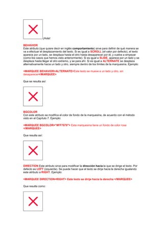 ¡Hola!

BEHAVIOR
Este atributo (que quiere decir en inglés comportamiento) sirve para definir de qué manera se
va a efectuar el desplazamiento del texto. Si es igual a SCROLL (el valor por defecto), el texto
aparece por un lado, se desplaza hasta el otro hasta desaparecer por él, y vuelve a empezar
(como los casos que hemos visto anteriormente). Si es igual a SLIDE, aparece por un lado y se
desplaza hasta llegar al otro extremo, y se para ahí. Si es igual a ALTERNATE se desplaza
alternativamente hacia un lado y otro, siempre dentro de los límites de la marquesina. Ejemplo:

<MARQUEE BEHAVIOR=ALTERNATE>Este texto se mueve a un lado y otro, sin
desaparecer</MARQUEE>

Que se resulta así:




BGCOLOR
Con este atributo se modifica el color de fondo de la marquesina, de acuerdo con el método
visto en el Capítulo 7. Ejemplo:

<MARQUEE BGCOLOR="#FF7070"> Esta marquesina tiene un fondo de color rosa
</MARQUEE>

Que resulta así:




DIRECTION Este atributo sirve para modificar la dirección hacia la que se dirige el texto. Por
defecto es LEFT (izquierda). Se puede hacer que el texto se dirija hacia la derecha igualando
este atributo a RIGHT. Ejemplo:

<MARQUEE DIRECTION=RIGHT> Este texto se dirije hacia la derecha </MARQUEE>

Que resulta como:
 