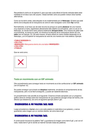 Recuérdese lo dicho en el capítulo 6: para que esto surta efecto la fuente indicada debe estar
instalada en el disco duro del usuario. Véase también cómo se pueden indicar otras fuentes
alternativas.

Como se ha dicho antes, esta etiqueta no es implementada por el Netscape. El texto que está
dentro de la etiqueta de la marquesina se verá en este navegador como texto fijo normal.

Normalmente, si se hace uso de este recurso es porque se quiere destacar de una manera
muy especial un texto, lográndose plenamente este objetivo en el Explorer, pero no así en el
Netscape, en donde dicho texto pasaría totalmente desapercibido. Una manera de paliar este
inconveniente, al menos en parte, es introducir la etiqueta de la marquesina dentro de una
tabla (ver el Capítulo 10). De esta manera, el texto estará en cierta medida destacado en el
Netscape, y en el Explorer la marquesina se verá de una manera aún más estética. Ejemplo:

<TABLE BORDER=1>
<TR><TD>
<MARQUEE> Marquesina dentro de una tabla </MARQUEE>
</TD></TR>
</TABLE>

Que se verá como:




Texto en movimiento con un GIF animado

Otro procedimiento para conseguir texto en movimiento es el de confeccionar un GIF animado
(ver el Capítulo 12).

Se puede conseguir que el texto se desplace realmente, emulando el comportamiento de las
marquesinas, pero no es fácil conseguirlo, y puede ser bastante laborioso.

Un procedimiento más sencillo es el siguiente: Creamos el texto apropiado con un programa
gráfico (tiene la ventaja sobre las marquesinas de que podemos escoger el tipo de fuente y los
efectos que deseemos), tal como el siguiente ejemplo (bienv1.gif):




Luego procedemos a borrar una a una cada palabra (o cada letra si se quisiera), y vamos
guardando cada imagen con un nombre distinto, tal como bienv2.gif:




A continuación borramos la palabra "del" y guardamos la imagen como bienv3.gif, y así con el
resto, hasta bienv7.gif en donde se habrían borrado todas las palabras.
 