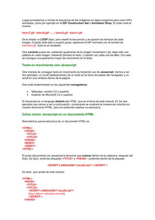 Luego procedemos a montar la secuencia de las imágenes en algún programa para crear GIFs
animados, como por ejemplo en el GIF Construction Set o Animation Shop. El orden será el
inverso:

bienv7.gif - bienv6.gif - ... - bienv2.gif - bienv1.gif

Se le añade un LOOP (lazo, para repetir la secuencia) y se ajustan los tiempos de cada
imagen. Cuando esté todo a nuestro gusto, salvamos el GIF animado con el nombre de
bienvend.gif. Este es el resultado.

Otra variante puede ser, partiendo igualmente de la imagen inicial bienv1.gif, dejar sólo una
palabra en cada imagen, habiendo borrado el resto, y hacerlo con cada una de ellas. Con esto
se consigue una apariencia mayor de movimiento en el texto.

Texto en movimiento con Javascript

Otra manera de conseguir texto en movimiento es haciendo uso de Javascript. Vamos a ver
dos ejemplos: un scroll (deslizamiento) de un texto en la barra de estado del navegador y un
scroll en una ventana dentro de la página.

Esto está implementado en los siguientes navegadores:

        Netscape, versión 2.0 o superior.
        Explorer de Microsoft 3.0 o superior.

El Javascript es un lenguaje distinto del HTML, que es el tema de este manual. En los dos
ejemplos que vamos a ver a continuación, únicamente se mostrará la manera de incluirlos en
nuestro documento HTML, pero sin pretender explicar su estructura.

Cómo incluir Javascript en un documento HTML

Recordemos que la estructura de un documento HTML es:

<HTML>
  <HEAD>
    <TITLE>
    </TITLE>
  </HEAD>
  <BODY>
  </BODY>
</HTML>

El script (documento) en Javascript lo tenemos que colocar dentro de la cabecera, después del
título. Es decir, entre las etiquetas </TITLE> y </HEAD>, contenido dentro de la etiqueta:

                       <SCRIPT LANGUAGE="JavaScript"> </SCRIPT >

Es decir, que queda de esta manera:

<HTML>
 <HEAD>
   <TITLE>
   </TITLE>
     <SCRIPT LANGUAGE="JavaScript">
     [Aquí debe ir colocado el script]
     </SCRIPT >
 </HEAD>
 