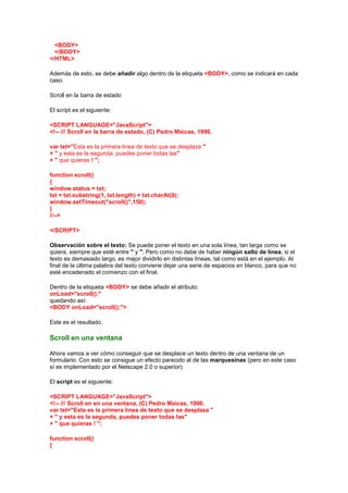 <BODY>
  </BODY>
</HTML>

Además de esto, se debe añadir algo dentro de la etiqueta <BODY>, como se indicará en cada
caso.

Scroll en la barra de estado

El script es el siguiente:

<SCRIPT LANGUAGE="JavaScript">
<!-- /// Scroll en la barra de estado, (C) Pedro Maicas, 1996.

var txt="Esta es la primera linea de texto que se desplaza "
+ " y esta es la segunda, puedes poner todas las"
+ " que quieras ! ";

function scroll()
{
window.status = txt;
txt = txt.substring(1, txt.length) + txt.charAt(0);
window.setTimeout("scroll()",150);
}
//-->

</SCRIPT>

Observación sobre el texto: Se puede poner el texto en una sola línea, tan larga como se
quiera, siempre que esté entre " y "; Pero como no debe de haber ningún salto de línea, si el
texto es demasiado largo, es mejor dividirlo en distintas líneas, tal como está en el ejemplo. Al
final de la última palabra del texto conviene dejar una serie de espacios en blanco, para que no
esté encadenado el comienzo con el final.

Dentro de la etiqueta <BODY> se debe añadir el atributo:
onLoad="scroll();"
quedando así:
<BODY onLoad="scroll();">

Este es el resultado.

Scroll en una ventana

Ahora vamos a ver cómo conseguir que se desplace un texto dentro de una ventana de un
formulario. Con esto se consigue un efecto parecido al de las marquesinas (pero en este caso
sí es implementado por el Netscape 2.0 o superior).

El script es el siguiente:

<SCRIPT LANGUAGE="JavaScript">
<!-- /// Scroll en en una ventana, (C) Pedro Maicas, 1996.
var txt="Esta es la primera linea de texto que se desplaza "
+ " y esta es la segunda, puedes poner todas las"
+ " que quieras ! ";

function scroll()
{
 