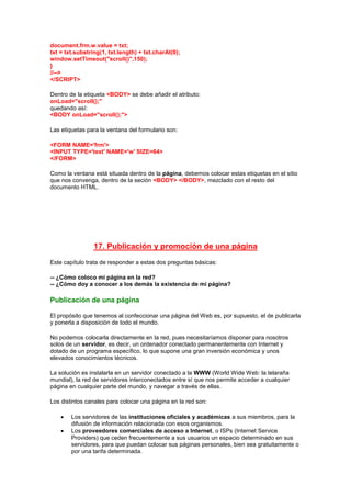 document.frm.w.value = txt;
txt = txt.substring(1, txt.length) + txt.charAt(0);
window.setTimeout("scroll()",150);
}
//-->
</SCRIPT>

Dentro de la etiqueta <BODY> se debe añadir el atributo:
onLoad="scroll();"
quedando así:
<BODY onLoad="scroll();">

Las etiquetas para la ventana del formulario son:

<FORM NAME='frm'>
<INPUT TYPE='text' NAME='w' SIZE=64>
</FORM>

Como la ventana está situada dentro de la página, debemos colocar estas etiquetas en el sitio
que nos convenga, dentro de la seción <BODY> </BODY>, mezclado con el resto del
documento HTML.




                 17. Publicación y promoción de una página
Este capítulo trata de responder a estas dos preguntas básicas:

-- ¿Cómo coloco mi página en la red?
-- ¿Cómo doy a conocer a los demás la existencia de mi página?

Publicación de una página

El propósito que tenemos al confeccionar una página del Web es, por supuesto, el de publicarla
y ponerla a disposición de todo el mundo.

No podemos colocarla directamente en la red, pues necesitaríamos disponer para nosotros
solos de un servidor, es decir, un ordenador conectado permanentemente con Internet y
dotado de un programa específico, lo que supone una gran inversión económica y unos
elevados conocimientos técnicos.

La solución es instalarla en un servidor conectado a la WWW (World Wide Web: la telaraña
mundial), la red de servidores interconectados entre sí que nos permite acceder a cualquier
página en cualquier parte del mundo, y navegar a través de ellas.

Los distintos canales para colocar una página en la red son:

        Los servidores de las instituciones oficiales y académicas a sus miembros, para la
        difusión de información relacionada con esos organismos.
        Los proveedores comerciales de acceso a Internet, o ISPs (Internet Service
        Providers) que ceden frecuentemente a sus usuarios un espacio determinado en sus
        servidores, para que puedan colocar sus páginas personales, bien sea gratuitamente o
        por una tarifa determinada.
 