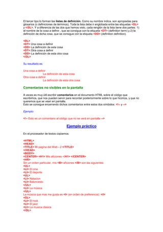 El tercer tipo lo forman las listas de definición. Como su nombre indica, son apropiadas para
glosarios (o definiciones de términos). Toda la lista debe ir englobada entre las etiquetas <DL>
y </DL>. Y a diferencia de las dos que hemos visto, cada renglón de la lista tiene dos partes: 1)
el nombre de la cosa a definir , que se consigue con la etiqueta <DT> (definition term) y 2) la
definición de dicha cosa, que se consigue con la etiqueta <DD> (definition definition).

<DL>
<DT> Una cosa a definir
<DD> La definición de esta cosa
<DT> Otra cosa a definir
<DD> La definición de esta otra cosa
</DL>

Su resultado es:

Una cosa a definir
                La definición de esta cosa
Otra cosa a definir
                La definición de esta otra cosa

Comentarios no visibles en la pantalla

A veces es muy útil escribir comentarios en el documento HTML sobre el código que
escribimos, que nos pueden servir para recordar posteriormente sobre lo que hicimos, y que no
queremos que se vean en pantalla.
Esto se consigue encerrando dichos comentarios entre estos dos símbolos: <!-- y -->

Ejemplo:

<!-- Esto es un comentario al código que no se verá en pantalla -->

                                    Ejemplo práctico
En el procesador de textos copiamos:

<HTML>
<HEAD>
<TITLE> Mi pagina del Web - 2 </TITLE>
</HEAD>
<BODY>
<CENTER> <H1> Mis aficiones </H1> </CENTER>
<HR>
Sin un orden particular, mis <B> aficiones </B> son las siguientes:
<UL>
<LI> El cine
<LI> El deporte
<UL>
<LI> Natacion
<LI> Baloncesto
</UL>
<LI> La música
</UL>
La música que mas me gusta es <I> (en orden de preferencia): </I>
<OL>
<LI> El rock
<LI> El jazz
<LI> La musica clasica
</OL>
 