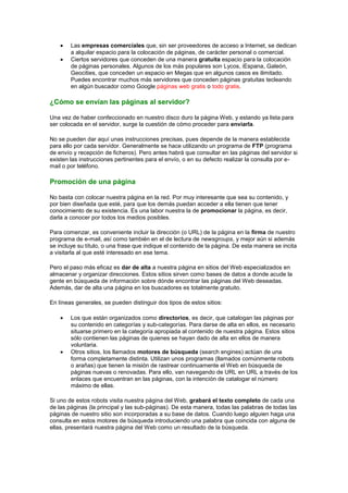 Las empresas comerciales que, sin ser proveedores de acceso a Internet, se dedican
        a alquilar espacio para la colocación de páginas, de carácter personal o comercial.
        Ciertos servidores que conceden de una manera gratuita espacio para la colocación
        de páginas personales. Algunos de los más populares son Lycos, iEspana, Galeón,
        Geocities, que conceden un espacio en Megas que en algunos casos es ilimitado.
        Puedes encontrar muchos más servidores que conceden páginas gratuitas tecleando
        en algún buscador como Google páginas web gratis o todo gratis.

¿Cómo se envían las páginas al servidor?

Una vez de haber confeccionado en nuestro disco duro la página Web, y estando ya lista para
ser colocada en el servidor, surge la cuestión de cómo proceder para enviarla.

No se pueden dar aquí unas instrucciones precisas, pues depende de la manera establecida
para ello por cada servidor. Generalmente se hace utilizando un programa de FTP (programa
de envío y recepción de ficheros). Pero antes habrá que consultar en las páginas del servidor si
existen las instrucciones pertinentes para el envío, o en su defecto realizar la consulta por e-
mail o por teléfono.

Promoción de una página

No basta con colocar nuestra página en la red. Por muy interesante que sea su contenido, y
por bien diseñada que esté, para que los demás puedan acceder a ella tienen que tener
conocimiento de su existencia. Es una labor nuestra la de promocionar la página, es decir,
darla a conocer por todos los medios posibles.

Para comenzar, es conveniente incluir la dirección (o URL) de la página en la firma de nuestro
programa de e-mail, así como también en el de lectura de newsgroups, y mejor aún si además
se incluye su título, o una frase que indique el contenido de la página. De esta manera se incita
a visitarla al que esté interesado en ese tema.

Pero el paso más eficaz es dar de alta a nuestra página en sitios del Web especializados en
almacenar y organizar direcciones. Estos sitios sirven como bases de datos a donde acude la
gente en búsqueda de información sobre dónde encontrar las páginas del Web deseadas.
Además, dar de alta una página en los buscadores es totalmente gratuito.

En líneas generales, se pueden distinguir dos tipos de estos sitios:

        Los que están organizados como directorios, es decir, que catalogan las páginas por
        su contenido en categorías y sub-categorías. Para darse de alta en ellos, es necesario
        situarse primero en la categoría apropiada al contenido de nuestra página. Estos sitios
        sólo contienen las páginas de quienes se hayan dado de alta en ellos de manera
        voluntaria.
        Otros sitios, los llamados motores de búsqueda (search engines) actúan de una
        forma completamente distinta. Utilizan unos programas (llamados comúnmente robots
        o arañas) que tienen la misión de rastrear continuamente el Web en búsqueda de
        páginas nuevas o renovadas. Para ello, van navegando de URL en URL a través de los
        enlaces que encuentran en las páginas, con la intención de catalogar el número
        máximo de ellas.

Si uno de estos robots visita nuestra página del Web, grabará el texto completo de cada una
de las páginas (la principal y las sub-páginas). De esta manera, todas las palabras de todas las
páginas de nuestro sitio son incorporadas a su base de datos. Cuando luego alguien haga una
consulta en estos motores de búsqueda introduciendo una palabra que coincida con alguna de
ellas, presentará nuestra página del Web como un resultado de la búsqueda.
 
