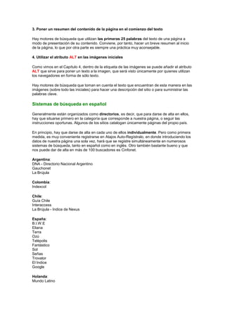 3. Poner un resumen del contenido de la página en el comienzo del texto

Hay motores de búsqueda que utilizan las primeras 25 palabras del texto de una página a
modo de presentación de su contenido. Conviene, por tanto, hacer un breve resumen al inicio
de la página, lo que por otra parte es siempre una práctica muy aconsejable.

4. Utilizar el atributo ALT en las imágenes iniciales

Como vimos en el Capítulo 4, dentro de la etiqueta de las imágenes se puede añadir el atributo
ALT que sirve para poner un texto a la imagen, que será visto únicamente por quienes utilizan
los navegadores en forma de sólo texto.

Hay motores de búsqueda que toman en cuenta el texto que encuentran de esta manera en las
imágenes (sobre todo las iniciales) para hacer una descripción del sitio o para suministrar las
palabras clave.

Sistemas de búsqueda en español

Generalmente están organizados como directorios, es decir, que para darse de alta en ellos,
hay que situarse primero en la categoría que corresponde a nuestra página, o seguir las
instrucciones oportunas. Algunos de los sitios catalogan únicamente páginas del propio país.

En principio, hay que darse de alta en cada uno de ellos individualmente. Pero como primera
medida, es muy conveniente registrarse en Atajos Auto-Regístralo, en donde introduciendo los
datos de nuestra página una sola vez, hará que se registre simultáneamente en numerosos
sistemas de búsqueda, tanto en español como en inglés. Otro también bastante bueno y que
nos puede dar de alta en más de 100 buscadores es Cinfonet.

Argentina:
DNA - Directorio Nacional Argentino
Gauchonet
La Brújula

Colombia:
Indexcol

Chile:
Guía Chile
Interaccess
La Brújula - Indice de Nexus

España:
B.I.W.E
Eliana
Terra
Ozú
Telépolis
Fantástico
Sol
Señas
Trovator
El Indice
Google

Holanda:
Mundo Latino
 