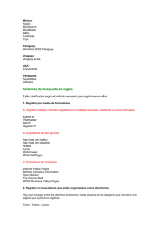 México:
Atajos
MexSearch
MexMaster
SBEL
Tarántula
Yupi

Paraguay:
Directorio WEB Paraguay

Uruguay:
Uruguay al día

USA:
Encuéntrelo

Venezuela:
Auyantepui
Chevere

Sistemas de búsqueda en inglés

Están clasificados según el método necesario para registrarse en ellos.

1. Registro por medio de formularios

A. Registro múltiple: Permiten registrarse en múltiples servicios, utilizando un único formulario.

Submit It!
Postmaster
Add It!
Register It!

B. Buscadores de tipo general

Alta Vista (en inglés)
Alta Vista (en español)
HotBot
Lycos
WebCrawler
White NetPages

C. Buscadores de empresas

Internet Yellow Pages
BizWeb Company Information
Open Market
The Internet Mall
WWW Business Yellow Pages

2. Registro en buscadores que están organizados como directorios

Hay que navegar entre los distintos directorios, hasta situarse en la categoría que conviene a la
página que queremos registrar.

Terra - Yahoo - Lycos
 