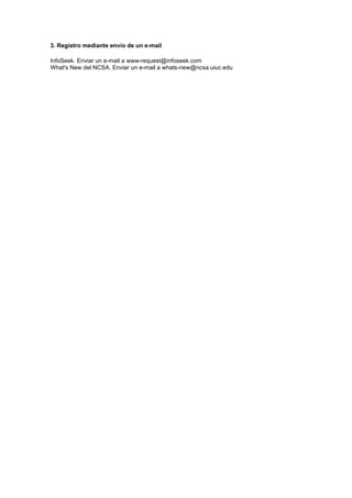 3. Registro mediante envío de un e-mail

InfoSeek. Enviar un e-mail a www-request@infoseek.com
What's New del NCSA. Enviar un e-mail a whats-new@ncsa.uiuc.edu
 