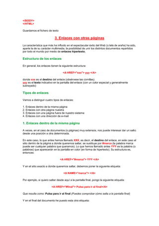 </BODY>
</HTML>

Guardamos el fichero de texto

                            3. Enlaces con otras páginas
La característica que más ha influido en el espectacular éxito del Web (o tela de araña) ha sido,
aparte la de su carácter multimedia, la posibilidad de unir los distintos documentos repartidos
por todo el mundo por medio de enlaces hipertexto.

Estructura de los enlaces

En general, los enlaces tienen la siguiente estructura:

                                   <A HREF="xxx"> yyy </A>

donde xxx es el destino del enlace (obsérvese las comillas).
yyy es el texto indicativo en la pantalla del enlace (con un color especial y generalmente
subrayado)

Tipos de enlaces

Vamos a distinguir cuatro tipos de enlaces:

1. Enlaces dentro de la misma página
2. Enlaces con otra página nuestra
3. Enlaces con una página fuera de nuestro sistema
4. Enlaces con una dirección de e-mail

1. Enlaces dentro de la misma página

A veces, en el caso de documentos (o páginas) muy extensos, nos puede interesar dar un salto
desde una posición a otra determinada.

En este caso, lo que antes hemos llamado XXX, es decir, el destino del enlace, en este caso el
sitio dentro de la página a donde queremos saltar, se sustituye por #marca (la palabra marca
puede ser cualquier palabra que queramos). Lo que hemos llamado antes YYY es la palabra (o
palabras) que aparecerán en la pantalla en color (en forma de hipertexto). Su estructura es,
entonces:

                                <A HREF="#marca"> YYY </A>

Y en el sitio exacto a donde queremos saltar, debemos poner la siguiente etiqueta:

                                   <A NAME="marca"> </A>

Por ejemplo, si quiero saltar desde aquí a la pantalla final, pongo la siguiente etiqueta:

                         <A HREF="#final"> Pulsa para ir al final</A>

Que resulta como: Pulsa para ir al final (Puedes comprobar cómo salta a la pantalla final)

Y en el final del documento he puesto esta otra etiqueta:
 